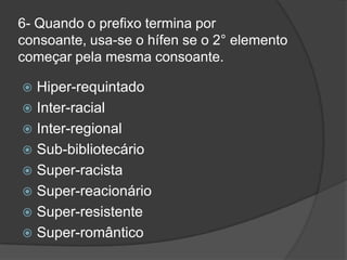 6- Quando o prefixo termina por
consoante, usa-se o hífen se o 2° elemento
começar pela mesma consoante.

Hiper-requintado
 Inter-racial
 Inter-regional
 Sub-bibliotecário
 Super-racista
 Super-reacionário
 Super-resistente
 Super-romântico


 