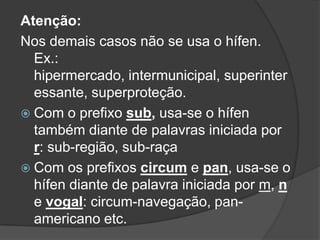 Atenção:
Nos demais casos não se usa o hífen.
Ex.:
hipermercado, intermunicipal, superinter
essante, superproteção.
 Com o prefixo sub, usa-se o hífen
também diante de palavras iniciada por
r: sub-região, sub-raça
 Com os prefixos circum e pan, usa-se o
hífen diante de palavra iniciada por m, n
e vogal: circum-navegação, panamericano etc.

 