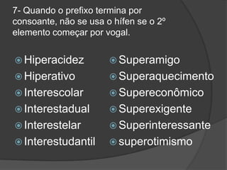 7- Quando o prefixo termina por
consoante, não se usa o hífen se o 2º
elemento começar por vogal.
 Hiperacidez

 Superamigo

 Hiperativo

 Superaquecimento

 Interescolar

 Supereconômico

 Interestadual

 Superexigente

 Interestelar

 Superinteressante

 Interestudantil

 superotimismo

 