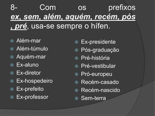 8Com
os
prefixos
ex, sem, além, aquém, recém, pós
, pré, usa-se sempre o hífen.










Além-mar
Além-túmulo
Aquém-mar
Ex-aluno
Ex-diretor
Ex-hospedeiro
Ex-prefeito
Ex-professor










Ex-presidente
Pós-graduação
Pré-história
Pré-vestibular
Pró-europeu
Recém-casado
Recém-nascido
Sem-terra

 
