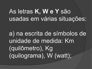 As letras K, W e Y são
usadas em várias situações:
a) na escrita de símbolos de
unidade de medida: Km
(quilômetro), Kg
(quilograma), W (watt);

 