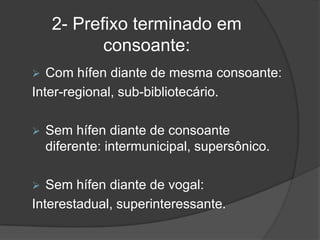 2- Prefixo terminado em
consoante:


Com hífen diante de mesma consoante:
Inter-regional, sub-bibliotecário.




Sem hífen diante de consoante
diferente: intermunicipal, supersônico.

Sem hífen diante de vogal:
Interestadual, superinteressante.

 