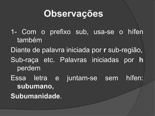 Observações
1- Com o prefixo sub, usa-se o hífen
também
Diante de palavra iniciada por r sub-região,
Sub-raça etc. Palavras iniciadas por h
perdem
Essa letra e juntam-se sem hífen:
subumano,
Subumanidade.

 