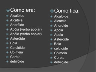  Como














era:

Alcalóide
Alcatéia
Andróide
Apóia (verbo apoiar)
Apóio (verbo apoiar)
Asteróide
Bóia
Celulóide
Colméia
Coréia
debilóide

 Como













Alcaloide
Alcateia
Androide
Apoia
Apoio
Asteroide
Boia
celuloide
Colmeia
Coreia
debiloide

fica:

 