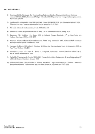 29
IV – BIBLIOGRAFIA
1- Sweetman S (Ed), Martindale: The Complete Drug Reference. London: Pharmaceutical Press. Electronic
version, MICROMEDEX, Greenwood Village, Colorado, 2008. Disponível em: www.portaldapesquisa.com.br.
Acesso em 22.07.09
2- Hutchison TA & Shahan DR (Eds): DRUGDEX® System. MICROMEDEX, Inc., Greenwood Village; 2009.
Disponível em http://www.portaldapesquisa.com.br; acesso em 22.07.2009.
3- P.R Vade-Mécum de medicamentos; 11ª ed; 2005/2006; 310.
4- Aronson JK, editor: Meyler’s side effects of drugs.15th ed. Amsterdam:Elsevier;2006,p.2426
5- Taketomo, C.K., Hodding, J.H., Kraus, D.M. In: Pediatric Dosage Handbook. 11th
ed. Lexi-Comp Inc.,
Hudson, Cleveland., 2008. p.1231-1232.
6- American Society of Health-System Pharmacists. AHFS Drug Information 2009. Bethesda (MD): American
Society of Health-System Pharmacists; 2009.
7- Hardman JG, Limbird LE (editors). Goodman & Gilman: the pharmacological basis of therapeutics. 10th ed.
New York: McGraw-Hill; 2001
8- Braunwald E, Fauci AS, Kasper DL, Hauser SL, Longo DL, Jameson JL. Harrison: Medicina Interna. 16 ed.
Rio de Janeiro: McGraw-Hill; 2006
9- Fuchs FD, Wannmacher L, Ferreira MBC (Eds). Farmacologia clínica: fundamentos da terapêutica racional. 3ª
ed. Rio de Janeiro: Guanabara Koogan; 2004
10- Biblioteca Cochrane [Base de dados da Internet]. São Paulo: Grupos da Colaboração Cochrane e Biblioteca
Regional de Medicina. Disponível em http://cochrane.bireme.br/. Acessado em: 22.07.2009
Fonte: CIM/MT
Coordenador: Ms. Helder Cassio
 