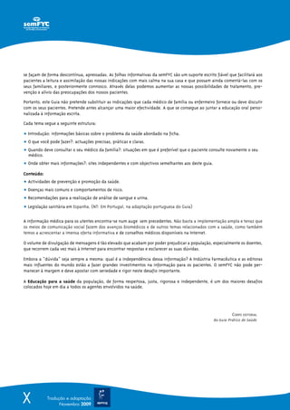 se façam de forma descontínua, apressadas. As folhas informativas da semFYC são um suporte escrito fiável que facilitará aos
pacientes a leitura e assimilação das nossas indicações com mais calma na sua casa e que possam ainda comentá-las com os
seus familiares, e posteriormente connosco. Através delas podemos aumentar as nossas possibilidades de tratamento, pre-
venção e alívio das preocupações dos nossos pacientes.

Portanto, este Guia não pretende substituir as indicações que cada médico de família ou enfermeiro fornece ou deve discutir
com os seus pacientes. Pretende antes alcançar uma maior efectividade. A que se consegue ao juntar a educação oral perso-
nalizada à informação escrita.

Cada tema segue a seguinte estrutura:

ț Introdução: informações básicas sobre o problema da saúde abordado na ficha.
ț O que você pode fazer?: actuações precisas, práticas e claras.
ț Quando deve consultar o seu médico da família?: situações em que é preferível que o paciente consulte novamente o seu
  médico.
ț Onde obter mais informações?: sites independentes e com objectivos semelhantes aos deste guia.

Conteúdo:
ț Actividades de prevenção e promoção da saúde.
ț Doenças mais comuns e comportamentos de risco.
ț Recomendações para a realização de análise de sangue e urina.
ț Legislação sanitária em Espanha. (NT: Em Portugal, na adaptação portuguesa do Guia)

A informação médica para os utentes encontra-se num auge sem precedentes. Não basta a implementação ampla e tenaz que
os meios de comunicação social fazem dos avanços biomédicos e de outros temas relacionados com a saúde, como também
temos a acrescentar a imensa oferta informativa e de conselhos médicos disponíveis na Internet.

O volume de divulgação de mensagens é tão elevado que acabam por poder prejudicar a população, especialmente os doentes,
que recorrem cada vez mais à Internet para encontrar respostas e esclarecer as suas dúvidas.

Embora a “dúvida” seja sempre a mesma: qual é a independência dessa informação? A Indústria Farmacêutica e as editoras
mais influentes do mundo estão a fazer grandes investimentos na informação para os pacientes. O semFYC não pode per-
manecer à margem e deve apostar com seriedade e rigor neste desafio importante.

A Educação para a saúde da população, de forma respeitosa, justa, rigorosa e independente, é um dos maiores desafios
colocados hoje em dia a todos os agentes envolvidos na saúde.




                                                                                                             CORPO EDITORIAL
                                                                                                   do Guia Prático de Saúde




X           Tradução e adaptação
                  Novembro 2009
 
