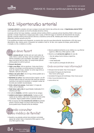 GUIA PRÁTICO DE SAÚDE

                                           UNIDADE 10. Doenças cardiovasculares e do sangue




10.2. Hipertensão arterial
A pressão arterial é a pressão com que o sangue circula pelo interior das artérias do corpo. A hipertensão arterial (HTA)
ocorre quando esta pressão se encontra elevada de forma crónica.
A pressão arterial tem duas medidas: a pressão arterial sistólica (PAS) e a pressão arterial diastólica (PAD). A PAS ocorre
quando o coração impulsiona o sangue para todo o corpo. A PAD tem lugar no momento de relaxamento do coração.
Quando a pressão sistólica está acima de 140 e/ou a diastólica acima de 90, medidas pelo menos em duas ocasiões
diferentes, estamos perante uma HTA.
É um problema de saúde muito frequente, na maioria dos casos de causa desconhecida. Normalmente a HTA não causa
desconforto. Mas, mesmo assim, é necessário ter cuidado e tratá-la. Se não, com o passar do tempo, pode danificar
o coração, os rins, o cérebro e os olhos.


                                                                 ț Recorra preferencialmente ao seu médico se a sua PAS for
O que deve fazer?                                                  superior a 180 e/ou a PAD superior a 100.
                                                                 ț Recorra a um serviço de urgência em caso de:
ț Evite o excesso de sal. Cozinhe sem sal e sem cubos de
  caldo. Retire o saleiro da mesa. Evite os enchidos e os ali-     – Dor de cabeça muito intensa e repentina.
  mentos enlatados e pré-cozinhados. Para beber, opte por          – Vertigens.
  água com baixo teor em sódio. Os comprimidos eferves-            – Visão desfocada.
  centes podem ter até 0,5 g de sal.                               – Dor no peito ou sensação de falta de ar.
ț Procure não fumar.
ț Vigie a sua dieta. Evite as gorduras. Coma mais fruta e        Onde encontrar mais informação?
  verduras. Ao almoço e ao jantar procure ter sempre um
  prato de vegetais (sopa, salada). Se comer algo entre as       ț Direcção Geral da Saúde: http://www.dgs.pt/
  refeições, opte por uma fruta.                                 ț Sociedade Portuguesa de Hipertensão:
ț Atinja o seu peso ideal. Uns 4-5 kg a menos podem ser o          http://www.sphta.org.pt
  suficiente para melhorar.                                      ț Sociedade Portuguesa de Cardiologia: http://www.spc.pt
ț Mantenha-se activo. Faça exercício físico regular: uns 20      ț http://www.familydoctor.org
  minutos todos os dias ou uma hora três vezes por semana.
                                                                 ț www.deixar.net
  Caminhar é um exercício excelente. A natação e andar de
  bicicleta são também recomendados.
ț Evite o álcool em excesso. Pode beber 1-2 copos de
  vinho, com as refeições.
ț Pode tomar café e chá em quantidades moderadas (2-3
  chávenas por dia).
ț Se sofre de diabetes, controle o açúcar do seu sangue.
ț Lembre-se de tomar o medicamento. Cumpra as indi-
  cações do seu médico. Não tome medicamentos sem antes
  o consultar. Alguns podem alterar a pressão arterial.
ț Não se esqueça de ir às consultas de controlo da pressão
  arterial. Procure chegar um pouco antes da hora. Desta
  forma poderá estar relaxado antes da medição.


Quando consultar
o seu médico de família?
ț Quando a sua pressão arterial não está bem controlada
  apesar de cumprir bem o tratamento (PAS superior a 140
  e/ou PAD superior a 90).




84          Tradução e adaptação
                  Novembro 2009
 