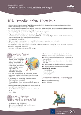 GUIA PRÁTICO DE SAÚDE

UNIDADE 10. Doenças cardiovasculares e do sangue




10.3. Pressão baixa. Lipotímia
O desmaio ou lipotímia é uma perda de consciência. Habitualmente dura pouco tempo, segundos ou poucos minutos.
Acontece quando chega pouco sangue ao cérebro.
Pode sofrer-se desmaios sem padecer de nenhuma doença. São os mais frequentes. Habitualmente dão-se em adolescentes
e/ou estão relacionados com determinadas situações:
ț Estar muito tempo de pé. Sobretudo em lugares quentes e cheios de pessoas.
ț Algumas pessoas são mais sensíveis. Desmaiam se vêem agulhas ou sangue.
ț São mais frequentes em pessoas que se encontram debilitadas; por exemplo, depois de terem estado doentes. Também
   se estão desidratadas ou se estão muito tempo sem comer.
ț Em situações de muito stress.
ț Quando se respira muito rapidamente, o que habitualmente ocorre quando se sente ansiedade.
ț Em algumas pessoas ao tossir, defecar ou urinar.
Quando o desmaio ocorre ao levantar-se rapidamente, habitualmente deve-se a uma queda brusca da pressão arterial, que
se denomina «hipotensão ortostática».
Os desmaios também podem ser um sinal de doença.



O que deve fazer?                                            ț Se fica confuso depois de recuperar a consciência.
                                                             ț Em caso de convulsões. Se morde a língua ou se urina.
ț Evite ou altere as situações                               ț Se desmaia depois de sentir palpitações ou depois de ter
  que tem notado que podem                                     dor de cabeça.
  provocar uma sensação de                                   ț Quando vê a dobrar ou tem vertigens. Também se falar
  desmaio ou o desmaio. Por                                    sem nexo.
  exemplo, se desmaiou ao                                    ț Se tem familiares que tenham falecido de forma súbita.
  colher sangue ou depois de
  receber injecções, comente                                 ț Se desmaia depois de tomar alguma medicação.
  com o pessoal de                                           ț Em situações especiais:
  enfermagem para que                                          – Se é diabético.
  possa tomar precauções.                                      – Se sofre do coração.
ț Evite estar muito tempo de pé, sobretudo se faz calor.       – Se é epiléptico.
ț Beba muitos líquidos e com frequência, de preferência
  sumos.
ț Consuma mais sal. Pode comer alimentos salgados
                                                             Onde encontrar mais informação?
  (azeitonas, frutos secos, etc.)                            ț http://www.familydoctor.org
ț Tenha cuidado no Verão. Evite a exposição da cabeça ao     ț www.deixar.net
  sol.
ț Habitue-se a levantar-se devagar, tanto da cama como de
  uma cadeira ou de um banco.
ț Ao acordar, sente-se um pouco na cama antes de se pôr
  de pé.
ț Evite o álcool.


Quando consultar
o seu médico de família?
ț Se nunca teve antes um desmaio.
ț Quando ocorrem depois de fazer exercício físico.
ț Quando duram vários minutos.


                                                                                       Tradução e adaptação
                                                                                       Novembro 2009
                                                                                                                 85
 