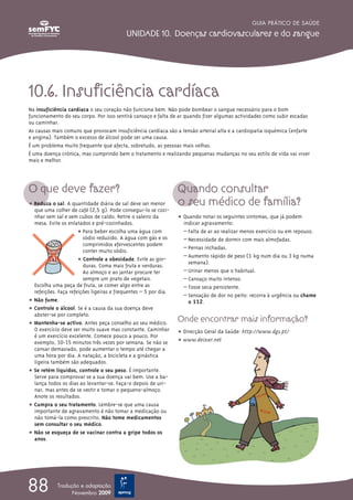 GUIA PRÁTICO DE SAÚDE

                                           UNIDADE 10. Doenças cardiovasculares e do sangue




10.6. Insuficiência cardíaca
Na insuficiência cardíaca o seu coração não funciona bem. Não pode bombear o sangue necessário para o bom
funcionamento do seu corpo. Por isso sentirá cansaço e falta de ar quando fizer algumas actividades como subir escadas
ou caminhar.
As causas mais comuns que provocam insuficiência cardíaca são a tensão arterial alta e a cardiopatia isquémica (enfarte
e angina). Também o excesso de álcool pode ser uma causa.
É um problema muito frequente que afecta, sobretudo, as pessoas mais velhas.
É uma doença crónica, mas cumprindo bem o tratamento e realizando pequenas mudanças no seu estilo de vida vai viver
mais e melhor.




O que deve fazer?                                                Quando consultar
ț Reduza o sal. A quantidade diária de sal deve ser menor        o seu médico de família?
  que uma colher de café (2,5 g). Pode consegui-lo se cozi-
  nhar sem sal e sem cubos de caldo. Retire o saleiro da         ț Quando notar os seguintes sintomas, que já podem
  mesa. Evite os enlatados e pré-cozinhados.                       indicar agravamento:
                      ț Para beber escolha uma água com            – Falta de ar ao realizar menos exercício ou em repouso.
                        sódio reduzido. A água com gás e os        – Necessidade de dormir com mais almofadas.
                        comprimidos efervescentes podem
                                                                   – Pernas inchadas.
                        conter muito sódio.
                                                                   – Aumento rápido de peso (1 kg num dia ou 3 kg numa
                      ț Controle a obesidade. Evite as gor-          semana).
                        duras. Coma mais fruta e verduras.
                        Ao almoço e ao jantar procure ter          – Urinar menos que o habitual.
                        sempre um prato de vegetais.               – Cansaço muito intenso.
  Escolha uma peça de fruta, se comer algo entre as                – Tosse seca persistente.
  refeições. Faça refeições ligeiras e frequentes – 5 por dia.
                                                                   – Sensação de dor no peito: recorra à urgência ou chame
ț Não fume.                                                          o 112.
ț Controle o álcool. Se é a causa da sua doença deve
  abster-se por completo.
ț Mantenha-se activo. Antes peça conselho ao seu médico.
                                                                 Onde encontrar mais informação?
  O exercício deve ser muito suave mas constante. Caminhar       ț Direcção Geral da Saúde: http://www.dgs.pt/
  é um exercício excelente. Comece pouco a pouco. Por
  exemplo, 10-15 minutos três vezes por semana. Se não se        ț www.deixar.net
  cansar demasiado, pode aumentar o tempo até chegar a
  uma hora por dia. A natação, a bicicleta e a ginástica
  ligeira também são adequados.
ț Se retém líquidos, controle o seu peso. É importante.
  Serve para comprovar se a sua doença vai bem. Use a ba-
  lança todos os dias ao levantar-se. Faça-o depois de uri-
  nar, mas antes de se vestir e tomar o pequeno-almoço.
  Anote os resultados.
ț Cumpra o seu tratamento. Lembre-se que uma causa
  importante de agravamento é não tomar a medicação ou
  não tomá-la como prescrito. Não tome medicamentos
  sem consultar o seu médico.
ț Não se esqueça de se vacinar contra a gripe todos os
  anos.




88          Tradução e adaptação
                  Novembro 2009
 