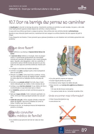 GUIA PRÁTICO DE SAÚDE

UNIDADE 10. Doenças cardiovasculares e do sangue




10.7. Dor na barriga das pernas ao caminhar
A claudicação é uma dor na barriga das pernas. Geralmente acontece ao caminhar ou subir escadas. Ao parar, a dor cede.
A dor habitualmente aparece sempre depois de caminhar a mesma distância.
A causa está nas artérias que levam o sangue às pernas. Estas artérias são mais estreitas devido à arteriosclerose.
Quando os seus músculos fazem exercício, necessitam de mais sangue e as artérias doentes não são capazes de fazê-lo
chegar.
É mais frequente nos homens. É mais provável que as pessoas fumadoras ou com diabetes mal controlada apresentem este
problema.




O que deve fazer?
ț Para melhorar a sua doença é imprescindível deixar de
  fumar.
ț O exercício físico melhora a circulação. Deve ser progra-
  mado e ir aumentando gradualmente de intensidade.
  Consiste em caminhar até aparecer a dor e nesse momento
  parar. Quando a dor desaparece, volta-se a caminhar. É
  conveniente realizar 30-60 minutos de exercício por dia.
  Cada vez será capaz de caminhar distâncias maiores sem
  dor.
ț A natação e a bicicleta são também benéficas.
ț Controle o seu peso, qualquer quilo a mais é prejudicial
  para as suas pernas.
ț Atenção à sua dieta. Coma mais fruta e verduras. Inclua
  nas suas refeições um prato de vegetais (sopas, saladas).
  Se comer algo entre as refeições escolha uma peça de        ț Se a dor persistir mesmo em repouso.
  fruta.
                                                              ț Se fizer alguma ferida nas pernas.
ț Controle a sua pressão arterial. Se é alta, faça o trata-
                                                              ț Se observar zonas negras nos dedos dos pés.
  mento indicado pelo seu médico. Evite o excesso de sal.
                                                              ț Deve recorrer a um serviço de urgência ou chamar o
ț Conheça o seu nível de colesterol. O seu médico dir-lhe-á     112:
  se está elevado e o que deve fazer para o reduzir.
                                                                – Em caso de dor brusca numa perna.
ț Se é diabético, procure um bom controlo do açúcar no
  sangue.                                                       – Se a perna mudar de cor, tornando-se pálida e fria.
ț Opte por roupa cómoda. Evite o vestuário apertado e os
  cintos. Evite usar meias que façam pressão nas suas per-    Onde encontrar mais informação?
  nas.
ț Cuide dos seus pés. Utilize calçado cómodo e meias fol-     ț http://www.familydoctor.org
  gadas de algodão. Seja muito cuidadoso ao cortar as         ț www.deixar.net
  unhas. É melhor usar corta-unhas.
ț Proteja-se do frio. As mudanças bruscas de temperatura
  pioram a circulação.


Quando consultar
o seu médico de família?
ț Se a distância que percorre sem dor for cada vez mais
  curta.




                                                                                       Tradução e adaptação
                                                                                       Novembro 2009
                                                                                                                 89
 