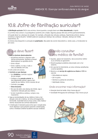 GUIA PRÁTICO DE SAÚDE

                                         UNIDADE 10. Doenças cardiovasculares e do sangue




10.8. Sofre de fibrilhação auricular?
A fibrilhação auricular (FA) é uma arritmia. Ocorre quando o coração bate num ritmo desordenado e rápido.
É a arritmia mais comum. A sua frequência aumenta com a idade. Algumas pessoas têm esta arritmia permanentemente.
A FA pode dever-se a doenças do coração. Por exemplo, alterações das válvulas cardíacas, hipertensão arterial, doença
coronária e angina de peito. Também pode ser causada por doenças não cardíacas: infecções, doenças da tiróide,
respiratórias, etc.
O sintoma mais frequente é a sensação de palpitações. Mas pode não ocorrer desconforto e, nestes casos, a FA descobre-se
por acaso.




O que deve fazer?                                             Quando consultar
ț Evite os factores desencadeantes:                           o seu médico de família?
  – Há pessoas sensíveis a algumas subs-
     tâncias estimulantes. Quando as tomam                    ț Quando, apesar do tratamento, não se encontrar melhor
     desencadeiam-se episódios de FA.                           ou os sintomas se agravarem.
  – Evite o álcool.                                           ț Perante qualquer problema relacionado com o tra-
                                                                tamento.
  – Evite a cafeína, ou seja, o café, o
     chá e as bebidas com cola.                               ț Em caso de FA intermitente, se notar sintomas semelhantes
                                                                a outros episódios.
ț Evite comer em excesso.
                                                              ț Recorra a um serviço de urgência ou chame o 112 em
ț Controle as suas doenças:                                     caso de:
  – Se é diabético, controle o açúcar
                                                                – Dificuldade em respirar.
     do seu sangue.
                                                                – Dor no peito.
  – Conheça a sua pressão arterial. Se
     tem hipertensão arterial, siga as indi-                    – Desmaio ou perda de consciência.
     cações do seu médico. Evite o excesso de sal.              – Debilidade intensa.
  – Controle o seu peso.
  – Deixe de fumar.                                           Onde encontrar mais informação?
  – No caso de sofrer uma doença da tiróide, siga o
     tratamento indicado pelo seu médico.                     ț Direcção Geral da Saúde: http://www.dgs.pt/
  – Se tem insuficiência cardíaca, cumpra o seu               ț Sociedade Portuguesa de Cardiologia: http://www.spc.pt
     tratamento.
ț Siga as recomendações do seu médico e tome a me-
  dicação como ele a indicou. Se toma anticoagulantes
  (Sintrom®, Varfine®) tome às horas certas. Estes medica-
  mentos necessitam de controlo laboratorial.
ț A medicação é necessária para evitar que o coração bata
  muito depressa e para prevenir possíveis complicações,
  como a trombose cerebral (acidente vascular cerebral).




90          Tradução e adaptação
                  Novembro 2009
 