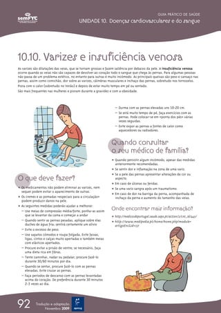 GUIA PRÁTICO DE SAÚDE

                                         UNIDADE 10. Doenças cardiovasculares e do sangue




10.10. Varizes e insuficiência venosa
As varizes são dilatações das veias, que se tornam grossas e fazem saliência por debaixo da pele. A insuficiência venosa
ocorre quando as veias não são capazes de devolver ao coração todo o sangue que chega às pernas. Para algumas pessoas
não passa de um problema estético, no entanto para outras é muito incómodo. As principais queixas são peso e cansaço nas
pernas, assim como comichão, dor sobre as varizes, cãimbras musculares e inchaço das pernas, sobretudo nos tornozelos.
Piora com o calor (sobretudo no Verão) e depois de estar muito tempo em pé ou sentado.
São mais frequentes nas mulheres e pioram durante a gravidez e com a obesidade.



                                                                – Durma com as pernas elevadas uns 10-20 cm.
                                                                – Se está muito tempo de pé, faça exercícios com as
                                                                  pernas. Pode colocar-se em «ponta dos pés» várias
                                                                  vezes seguidas.
                                                                – Evite expor as pernas a fontes de calor como
                                                                  aquecedores ou radiadores.


                                                              Quando consultar
                                                              o seu médico de família?
                                                              ț Quando persistir algum incómodo, apesar das medidas
                                                                anteriormente recomendadas.
                                                              ț Se sentir dor e inflamação na zona de uma variz.
                                                              ț Se a pele das pernas apresentar alterações de cor ou
O que deve fazer?                                               aspecto.
                                                              ț Em caso de úlceras ou feridas.
ț Os medicamentos não podem eliminar as varizes, nem          ț Se uma variz sangra após um traumatismo.
  sequer podem evitar o aparecimento de outras.
                                                              ț Em caso de dor na barriga da perna, acompanhada de
ț Os cremes e as pomadas «especiais para a circulação»          inchaço da perna e aumento do tamanho das veias.
  podem produzir danos na pele.
ț As seguintes medidas poderão ajudar a melhorar:
  – Use meias de compressão média/forte; ponha-as assim
                                                              Onde encontrar mais informação?
    que se levantar da cama e começar a andar                 ț http://medicosdeportugal.saude.sapo.pt/action/2/cnt_id/443/
  – Quando sentir as pernas pesadas, aplique sobre elas       ț http://www.medipedia.pt/home/home.php?module=
    duches de água fria; sentirá certamente um alívio           artigoEnc&id=137
  – Evite o excesso de peso.
  – Use sapatos cómodos e roupa folgada. Evite faixas,
    ligas, cintos e calças muito apertadas e também meias
    com elásticos apertados.
  – Procure evitar a prisão de ventre; se necessário, faça
    uma dieta rica em fibras.
  – Tente caminhar, nadar ou pedalar; procure fazê-lo
    durante 30/60 minutos por dia.
  – Quando se sentar, procure fazê-lo com as pernas
    elevadas. Evite cruzar as pernas.
  – Faça períodos de descanso com as pernas levantadas
    acima do coração. De preferência durante 30 minutos
    2-3 vezes ao dia.




92          Tradução e adaptação
                  Novembro 2009
 