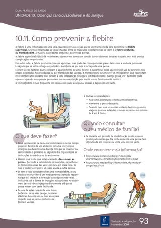 GUIA PRÁTICO DE SAÚDE

UNIDADE 10. Doenças cardiovasculares e do sangue




10.11. Como prevenir a flebite
A flebite é uma inflamação de uma veia. Quando afecta as veias que se vêem através da pele denomina-se flebite
superficial. Se estão inflamadas as veias situadas entre os músculos e portanto não se vêem é a flebite profunda
ou tromboflebite. A maioria das flebites profundas ocorre nas pernas.
A flebite superficial é fácil de reconhecer; aparece-nos como um cordão duro e doloroso debaixo da pele, mas não produz
complicações importantes.
Por outro lado, a flebite profunda é menos apelativa, mas pode ter consequências graves tais como a embolia pulmonar
(coágulo que se solta e chega ao pulmão). Manifesta-se por dor e inchaço de uma perna.
Existem vários factores que favorecem o aparecimento de uma flebite. A superficial pode aparecer por uso de cateteres nos
braços de pessoas hospitalizadas ou por tromboses das varizes. A tromboflebite desenvolve-se em pacientes que necessitam
estar imobilizados durante dias devido a uma intervenção cirúrgica, um traumatismo, doença grave, etc. Também pode
aparecer quando uma pessoa permanece na mesma posição por muito tempo (sindroma do turista).
A tromboflebite é mais frequente em pessoas de idade avançada, obesas e depois de um parto.



                                                              ț Outras recomendações:
                                                                – Não fume, sobretudo se toma anticonceptivos;
                                                                – Mantenha o peso adequado;
                                                                – Quando tiver que se manter sentado devido a grandes
                                                                  viagens, procure estender e mover as pernas no mínimo
                                                                  de 2 em 2 horas.



                                                              Quando consultar
                                                              o seu médico de família?
O que deve fazer?                                             ț Se durante um período de imobilização ou de repouso
                                                                prolongado notar que lhe incha somente uma perna, tem
ț Deve permanecer na cama ou imobilizado o menos tempo          dificuldade em respirar ou sente uma dor no peito.
  possível. Depois de um acidente, de uma intervenção
  cirúrgica ou durante uma doença tem que se levantar ou
  sentar desde o primeiro ou segundo dia. Siga sempre as
                                                              Onde encontrar mais informação?
  indicações do médico ou da enfermeira.                      ț http://www.millenniumbcp.pt/site/conteu-
ț Mesmo que tenha que estar acamado, deve mover as              dos/75/7545/754585/article.jhtml?articleID=281847
  pernas, flectindo e estendendo os músculos, os joelhos e    ț http://www.medipedia.pt/home/home.php?module=
  os tornozelos umas dez vezes de meia em meia hora. Se         artigoEnc&id=136
  não o poder fazer por si só, peça ajuda a outra pessoa.
ț Se tem o risco de desenvolver uma tromboflebite, o seu
  médico receitar-lhe-á um medicamento chamado hepari-
  na que vai impedir a formação de coágulos nas veias.
  Utiliza-se sob a forma de injecções subcutâneas no abdó-
  men. Levará várias injecções diariamente até que se
  possa mover com certa facilidade.
ț Depois de estar curado de uma trom-
  boflebite, deve usar peúgas ou meias
  elásticas durante um ou dois anos para
  impedir que as pernas inchem e se
  formem varizes.




                                                                                        Tradução e adaptação
                                                                                        Novembro 2009
                                                                                                                  93
 