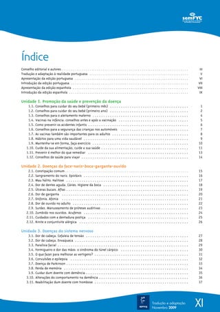 Índice
Conselho editorial e autores . . . . . . . . . . . . . . . . . . . . . . . . . . . . . . . . . . . . . . . . . . . . . . . . . . . . . . . . . . . . . . . . . . . .    III
Tradução e adaptação à realidade portuguesa . . . . . . . . . . . . . . . . . . . . . . . . . . . . . . . . . . . . . . . . . . . . . . . . . . . . .                    V
Apresentação da edição portuguesa . . . . . . . . . . . . . . . . . . . . . . . . . . . . . . . . . . . . . . . . . . . . . . . . . . . . . . . . . . . . .             VI
Introdução da edição portuguesa . . . . . . . . . . . . . . . . . . . . . . . . . . . . . . . . . . . . . . . . . . . . . . . . . . . . . . . . . . . . . . .          VII
Apresentação da edição espanhola . . . . . . . . . . . . . . . . . . . . . . . . . . . . . . . . . . . . . . . . . . . . . . . . . . . . . . . . . . . . . .           VIII
Introdução da edição espanhola . . . . . . . . . . . . . . . . . . . . . . . . . . . . . . . . . . . . . . . . . . . . . . . . . . . . . . . . . . . . . . . .          IX

Unidade 1. Promoção da saúde e prevenção da doença
      1.1.   Conselhos para cuidar do seu bebé (primeiro mês) . . . . . . . . . . . . . . . . . . . . . . . . . . . . . . . . . . . .                                   1
      1.2.   Conselhos para cuidar do seu bebé (primeiro ano) . . . . . . . . . . . . . . . . . . . . . . . . . . . . . . . . . . . .                                   2
      1.3.   Conselhos para o aleitamento materno . . . . . . . . . . . . . . . . . . . . . . . . . . . . . . . . . . . . . . . . . . . .                               4
      1.4.   Vacinas na infância: conselhos antes e após a vacinação . . . . . . . . . . . . . . . . . . . . . . . . . . . . . . . .                                    5
      1.5.   Como prevenir os acidentes infantis . . . . . . . . . . . . . . . . . . . . . . . . . . . . . . . . . . . . . . . . . . . . . .                            6
      1.6.   Conselhos para a segurança das crianças nos automóveis . . . . . . . . . . . . . . . . . . . . . . . . . . . . . . .                                       7
      1.7.   As vacinas também são importantes para os adultos . . . . . . . . . . . . . . . . . . . . . . . . . . . . . . . . . . .                                    8
      1.8.   Hábitos para uma vida saudável . . . . . . . . . . . . . . . . . . . . . . . . . . . . . . . . . . . . . . . . . . . . . . . .                             9
      1.9.   Mantenha-se em forma, faça exercício . . . . . . . . . . . . . . . . . . . . . . . . . . . . . . . . . . . . . . . . . . . .                              10
     1.10.   Cuide da sua alimentação, cuide a sua saúde . . . . . . . . . . . . . . . . . . . . . . . . . . . . . . . . . . . . . . . .                               11
     1.11.   Prevenir é melhor do que remediar . . . . . . . . . . . . . . . . . . . . . . . . . . . . . . . . . . . . . . . . . . . . . .                             13
     1.12.   Conselhos de saúde para viajar . . . . . . . . . . . . . . . . . . . . . . . . . . . . . . . . . . . . . . . . . . . . . . . . .                          14

Unidade 2. Doenças da face-nariz-boca-garganta-ouvido
      2.1.   Constipação comum . . . . . . . . . . . . . . . . . . . . . . . . . . . . . . . . . . . . . . . . . . . . . . . . . . . . . . . . . . . . . . . . . .     15
      2.2.   Sangramento do nariz. Epistáxis . . . . . . . . . . . . . . . . . . . . . . . . . . . . . . . . . . . . . . . . . . . . . . . .                           16
      2.3.   Mau hálito. Halitose . . . . . . . . . . . . . . . . . . . . . . . . . . . . . . . . . . . . . . . . . . . . . . . . . . . . . . . .                      17
      2.4.   Dor de dentes aguda. Cáries. Higiene da boca . . . . . . . . . . . . . . . . . . . . . . . . . . . . . . . . . . . . . . .                                18
      2.5.   Úlceras bucais. Aftas . . . . . . . . . . . . . . . . . . . . . . . . . . . . . . . . . . . . . . . . . . . . . . . . . . . . . . . .                     19
      2.6.   Dor de garganta . . . . . . . . . . . . . . . . . . . . . . . . . . . . . . . . . . . . . . . . . . . . . . . . . . . . . . . . . .                       20
      2.7.   Disfonia. Afonia . . . . . . . . . . . . . . . . . . . . . . . . . . . . . . . . . . . . . . . . . . . . . . . . . . . . . . . . . .                      21
      2.8.   Dor de ouvido no adulto . . . . . . . . . . . . . . . . . . . . . . . . . . . . . . . . . . . . . . . . . . . . . . . . . . . . .                         22
      2.9.   Surdez. Manuseamento de próteses auditivas . . . . . . . . . . . . . . . . . . . . . . . . . . . . . . . . . . . . . . . .                                23
     2.10.   Zumbido nos ouvidos. Acufenos . . . . . . . . . . . . . . . . . . . . . . . . . . . . . . . . . . . . . . . . . . . . . . . .                             24
     2.11.   Cuidados com a dentadura postiça . . . . . . . . . . . . . . . . . . . . . . . . . . . . . . . . . . . . . . . . . . . . . .                              25
     2.12.   Rinite e conjuntivite alérgica . . . . . . . . . . . . . . . . . . . . . . . . . . . . . . . . . . . . . . . . . . . . . . . . . .                        26

Unidade 3. Doenças do sistema nervoso
      3.1.   Dor de cabeça. Cefaleia de tensão . . . . . . . . . . . . . . . . . . . . . . . . . . . . . . . . . . . . . . . . . . . . . . .                           27
      3.2.   Dor de cabeça. Enxaqueca . . . . . . . . . . . . . . . . . . . . . . . . . . . . . . . . . . . . . . . . . . . . . . . . . . . .                          28
      3.3.   Paralisia facial . . . . . . . . . . . . . . . . . . . . . . . . . . . . . . . . . . . . . . . . . . . . . . . . . . . . . . . . . . . .                  29
      3.4.   Formigueiro e dor das mãos: o sindroma do túnel cárpico . . . . . . . . . . . . . . . . . . . . . . . . . . . . . . .                                     30
      3.5.   O que fazer para melhorar as vertigens? . . . . . . . . . . . . . . . . . . . . . . . . . . . . . . . . . . . . . . . . . . .                             31
      3.6.   Convulsões e epilepsia . . . . . . . . . . . . . . . . . . . . . . . . . . . . . . . . . . . . . . . . . . . . . . . . . . . . . .                        32
      3.7.   Doença de Parkinson . . . . . . . . . . . . . . . . . . . . . . . . . . . . . . . . . . . . . . . . . . . . . . . . . . . . . . . .                       33
      3.8.   Perda de memória . . . . . . . . . . . . . . . . . . . . . . . . . . . . . . . . . . . . . . . . . . . . . . . . . . . . . . . . .                        34
      3.9.   Cuidar dum doente com demência . . . . . . . . . . . . . . . . . . . . . . . . . . . . . . . . . . . . . . . . . . . . . . .                              35
     3.10.   Alterações do comportamento na demência . . . . . . . . . . . . . . . . . . . . . . . . . . . . . . . . . . . . . . . . .                                 36
     3.11.   Reabilitação dum doente com trombose . . . . . . . . . . . . . . . . . . . . . . . . . . . . . . . . . . . . . . . . . . .                                37




                                                                                                                                Tradução e adaptação
                                                                                                                                Novembro 2009
                                                                                                                                                                       XI
 