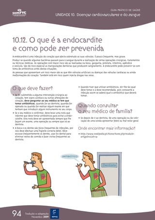 GUIA PRÁTICO DE SAÚDE

                                         UNIDADE 10. Doenças cardiovasculares e do sangue




10.12. O que é a endocardite
e como pode ser prevenida
A endocardite é uma infecção do coração que afecta sobretudo as suas válvulas. É pouco frequente, mas grave.
Produz-se quando algumas bactérias passam para o sangue durante a realização de certas operações cirúrgicas, tratamentos
ou técnicas médicas. As operações com maior risco são as realizadas na boca, garganta, próstata, intestino, apêndice
e vesícula. São de risco especial as manipulações dentárias que produzem sangramento. A endocardite pode prevenir-se com
toma de antibióticos antes destas situações.
As pessoas que apresentam um risco maior são as que têm válvulas artificiais ou doenças das válvulas cardíacas ou ainda
malformações do coração. Também está em risco quem injecta drogas nas veias.




O que deve fazer?                                             ț Quando tiver que utilizar antibióticos, dir-lhe-ão qual
                                                                deve tomar e a dose recomendada, pois consoante a
                                                                infecção assim se saberá qual o antibiótico que deverá
ț Se foi submetido a alguma intervenção cirúrgica ao            tomar.
  coração, tem sopro cardíaco ou outras alterações do
  coração, deve perguntar ao seu médico se tem que

                                                              Quando consultar
  tomar antibióticos, quando for ao dentista, quando for
  operado ou quando for realizar algum exame em que

                                                              o seu médico de família?
  tenham que introduzir algum instrumento no seu corpo.
ț Se o seu médico o confirmar, deve levar uma nota que
  informe que deve tomar antibióticos para evitar a endo-
  cardite. Esta nota deve ser apresentada sempre que lhe      ț Se depois de ir ao dentista, de uma operação ou da colo-
  façam um exame, uma operação ou sempre que vá ao              cação de uma sonda apresentar febre ou mal-estar geral.
  dentista.
ț A boca e os dentes são focos frequentes de infecções, por   Onde encontrar mais informação?
  isso deve efectuar uma higiene correcta deles. Deve
  escovar frequentemente os dentes, usar fio dental para      ț http://www.medipedia.pt/home/home.php?module=
  eliminar restos de comida e fazer visitas frequentes ao       artigoEnc&id=119
  dentista.




94          Tradução e adaptação
                  Novembro 2009
 