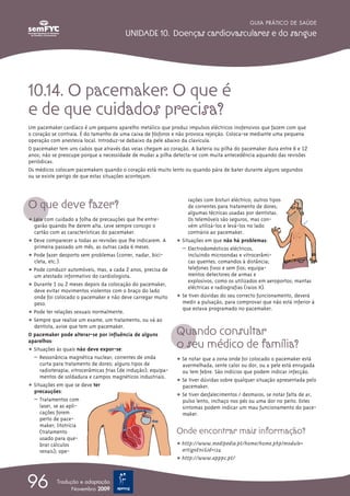 GUIA PRÁTICO DE SAÚDE

                                          UNIDADE 10. Doenças cardiovasculares e do sangue




10.14. O pacemaker. O que é
e de que cuidados precisa?
Um pacemaker cardíaco é um pequeno aparelho metálico que produz impulsos eléctricos inofensivos que fazem com que
o coração se contraia. É do tamanho de uma caixa de fósforos e não provoca rejeição. Coloca-se mediante uma pequena
operação com anestesia local. Introduz-se debaixo da pele abaixo da clavícula.
O pacemaker tem uns cabos que através das veias chegam ao coração. A bateria ou pilha do pacemaker dura entre 6 e 12
anos; não se preocupe porque a necessidade de mudar a pilha detecta-se com muita antecedência aquando das revisões
periódicas.
Os médicos colocam pacemakers quando o coração está muito lento ou quando pára de bater durante alguns segundos
ou se existe perigo de que estas situações aconteçam.




O que deve fazer?
                                                                     rações com bisturi eléctrico; outros tipos
                                                                     de correntes para tratamento de dores;
                                                                     algumas técnicas usadas por dentistas.
ț Leia com cuidado a folha de precauções que lhe entre-              Os telemóveis são seguros, mas con-
  garão quando lhe derem alta. Leve sempre consigo o                 vém utilizá-los e levá-los no lado
  cartão com as características do pacemaker.                        contrário ao pacemaker.
ț Deve comparecer a todas as revisões que lhe indicarem. A      ț Situações em que não há problemas:
  primeira passado um mês, as outras cada 6 meses.                – Electrodomésticos eléctricos,
ț Pode fazer desporto sem problemas (correr, nadar, bici-            incluindo microondas e vitrocerâmi-
  cleta, etc.).                                                      cas quentes; comandos à distância;
ț Pode conduzir automóveis, mas, a cada 2 anos, precisa de           telefones fixos e sem fios; equipa-
  um atestado informativo do cardiologista.                          mentos detectores de armas e
                                                                     explosivos, como os utilizados em aeroportos; mantas
ț Durante 1 ou 2 meses depois da colocação do pacemaker,             eléctricas e radiografias (raios X).
  deve evitar movimentos violentos com o braço do lado
  onde foi colocado o pacemaker e não deve carregar muito       ț Se tiver dúvidas do seu correcto funcionamento, deverá
  peso.                                                           medir a pulsação, para comprovar que não está inferior à
                                                                  que estava programado no pacemaker.
ț Pode ter relações sexuais normalmente.
ț Sempre que realize um exame, um tratamento, ou vá ao

                                                                Quando consultar
  dentista, avise que tem um pacemaker.
O pacemaker pode alterar-se por influência de alguns
aparelhos:
ț Situações às quais não deve expor-se:
                                                                o seu médico de família?
  – Ressonância magnética nuclear; correntes de onda            ț Se notar que a zona onde foi colocado o pacemaker está
     curta para tratamento de dores; alguns tipos de              avermelhada, sente calor ou dor, ou a pele está enrugada
     radioterapia; vitrocerâmicas frias (de indução); equipa-     ou tem febre. São indícios que podem indicar infecção.
     mentos de soldadura e campos magnéticos industriais.
                                                                ț Se tiver dúvidas sobre qualquer situação apresentada pelo
ț Situações em que se deve ter                                    pacemaker.
  precauções:
                                                                ț Se tiver desfalecimentos / desmaios, se notar falta de ar,
  – Tratamentos com                                               pulso lento, inchaço nos pés ou uma dor no peito. Estes
     laser, se as apli-                                           sintomas podem indicar um mau funcionamento do pace-
     cações forem                                                 maker.
     perto de pace-
     maker; litotrícia
     (tratamento                                                Onde encontrar mais informação?
     usado para que-
     brar cálculos                                              ț http://www.medipedia.pt/home/home.php?module=
     renais); ope-                                                artigoEnc&id=124
                                                                ț http://www.apppc.pt/



96          Tradução e adaptação
                  Novembro 2009
 
