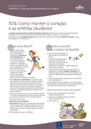 GUIA PRÁTICO DE SAÚDE

UNIDADE 10. Doenças cardiovasculares e do sangue




10.15. Como manter o coração
e as artérias saudáveis
As doenças cardiovasculares por deficiente irrigação sanguínea (isquémia) são causadas pela presença de placas
de gordura nas artérias (arteriosclerose). Afectam sobretudo o coração, o cérebro, os rins e as pernas.
Estas doenças são a cardiopatia isquémica (angina de peito e enfarte do miocárdio), os enfartes do cérebro e a falta
de irrigação dos rins e das pernas.




O que deve fazer?                                              Quando consultar
ț Existem vários factores                                      o seu médico de família?
  que favorecem ou acele-
  ram a arteriosclerose.                                       ț Se fuma e não consegue deixar,
  Denominam-se factores de                                        deve consultar o seu médico de
  risco cardiovascular. Os                                        família.
  principais factores de                                       ț  É conveniente que saiba qual a
  risco cardiovascular são                                        sua pressão arterial. Se não
  os seguintes: a hiperten-                                       sabe ou se por qualquer motivo
  são arterial, o tabagismo, a                                    se encontra alta (a pressão
  diabetes, o aumento do coles-                                   arterial deve ser inferior a 140/90 mmHg), deve
  terol, a obesidade, o stress e a                                dirigir-se ao seu médico.
  falta de exercício físico.
                                                               ț Ocasionalmente é conveniente que faça análises ao
ț Para que o seu coração per-                                     sangue para controlo do colesterol e da glicose. Os
  maneça são é impres-                                            homens de idade superior a 35 anos e as mulheres com
  cindível que não fume.                                          mais de 45 devem fazer uma análise de controlo cada 5
  Se fuma e sente dificul-                                        anos.
  dades em deixá-lo, consulte o seu médico.
                                                               ț Se tem factores de risco cardiovascular, vá às consultas
ț Deve cuidar da sua alimentação. Coma todos os dias              que lhe aconselharem.
  fruta, verduras, hortaliças, cereais, legumes e produtos
                                                               Se tem alguma doença cardiovascular, as visitas de segui-
  lácteos desnatados. Coma peixe quase todos os dias.
                                                               mento deverão ser mais frequentes e terá que controlar mais
  Modere o consumo de carnes e queijos. Não coma enchi-
                                                               intensamente os factores de risco cardiovascular.
  dos, manteiga, toucinho, vísceras, bolos e artigos de
  pastelaria. Evite alimentos que contenham óleo de palma
  e de coco: são gorduras prejudiciais utilizadas na con-      Onde encontrar mais informação?
  feitaria industrial.
ț Evite consumir álcool ou faça-o com moderação, quando        ț http://www.medipedia.pt/home/home.php?
  muito dois copos pequenos de vinho ou duas cervejas por        module=artigoEnc&id=133
  dia. Quanto aos refrescos tome os de baixas calorias.        ț http://www.medipedia.pt/home/home.php?
ț Não utilize saleiro à mesa.                                    module=artigoEnc&id=132
ț Mantenha um peso adequado.                                   ț www.deixar.net
ț Faça exercício todos os dias, caminhe pelo menos 30/50
  minutos a passo médio. Utilize as escadas em vez do ele-
  vador, utilize menos o automóvel. Se faz exercícios mais
  vigorosos como ciclismo, corrida ou natação, controle a
  sua pulsação.
ț Não se esqueça de tomar a medicação.




                                                                                         Tradução e adaptação
                                                                                         Novembro 2009
                                                                                                                   97
 