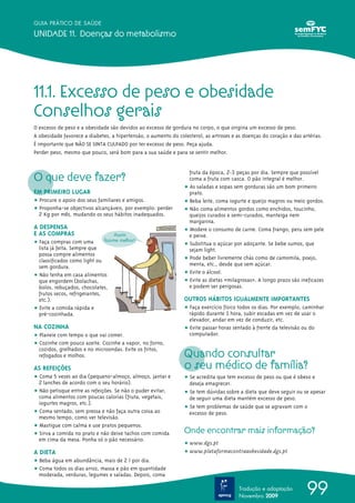 GUIA PRÁTICO DE SAÚDE

UNIDADE 11. Doenças do metabolismo




11.1. Excesso de peso e obesidade
Conselhos gerais
O excesso de peso e a obesidade são devidos ao excesso de gordura no corpo, o que origina um excesso de peso.
A obesidade favorece a diabetes, a hipertensão, o aumento do colesterol, as artroses e as doenças do coração e das artérias.
É importante que NÃO SE SINTA CULPADO por ter excesso de peso. Peça ajuda.
Perder peso, mesmo que pouco, será bom para a sua saúde e para se sentir melhor.



O que deve fazer?
                                                                  fruta da época, 2-3 peças por dia. Sempre que possível
                                                                  coma a fruta com casca. O pão integral é melhor.
                                                                ț As saladas e sopas sem gorduras são um bom primeiro
EM PRIMEIRO LUGAR                                                 prato.
ț Procure o apoio dos seus familiares e amigos.                 ț Beba leite, coma iogurte e queijo magros ou meio gordos.
ț Proponha-se objectivos alcançáveis, por exemplo: perder       ț Não coma alimentos gordos como enchidos, toucinho,
  2 Kg por mês, mudando os seus hábitos inadequados.              queijos curados e semi-curados, manteiga nem
                                                                  margarina.
A DESPENSA                                                      ț Modere o consumo de carne. Coma frango, peru sem pele
E AS COMPRAS                       Assim                          e peixe.
ț Faça compras com uma         faz-me melhor!
                                                                ț Substitua o açúcar por adoçante. Se bebe sumos, que
  lista já feita. Sempre que                                      sejam light.
  possa compre alimentos
  classificados como light ou                                   ț Pode beber livremente chás como de camomila, poejo,
  sem gordura.                                                    menta, etc., desde que sem açúcar.
ț Não tenha em casa alimentos                                   ț Evite o álcool.
  que engordem (bolachas,                                       ț Evite as dietas «milagrosas». A longo prazo são ineficazes
  bolos, rebuçados, chocolates,                                   e podem ser perigosas.
  frutos secos, refrigerantes,
  etc.).                                                        OUTROS HÁBITOS IGUALMENTE IMPORTANTES
ț Evite a comida rápida e                                       ț Faça exercício físico todos os dias. Por exemplo, caminhar
  pré-cozinhada.                                                  rápido durante 1 hora, subir escadas em vez de usar o
                                                                  elevador, andar em vez de conduzir, etc.
NA COZINHA                                                      ț Evite passar horas sentado à frente da televisão ou do
ț Planeie com tempo o que vai comer.                              computador.
ț Cozinhe com pouco azeite. Cozinhe a vapor, no forno,
                                                                Quando consultar
  cozidos, grelhados e no microondas. Evite os fritos,
  refogados e molhos.

AS REFEIÇÕES                                                    o seu médico de família?
ț Coma 5 vezes ao dia (pequeno-almoço, almoço, jantar e         ț Se acredita que tem excesso de peso ou que é obeso e
  2 lanches de acordo com o seu horário).                         deseja emagrecer.
ț Não petisque entre as refeições. Se não o puder evitar,       ț Se tem dúvidas sobre a dieta que deve seguir ou se apesar
  coma alimentos com poucas calorias (fruta, vegetais,            de seguir uma dieta mantém excesso de peso.
  iogurtes magros, etc.).
                                                                ț Se tem problemas de saúde que se agravam com o
ț Coma sentado, sem pressa e não faça outra coisa ao              excesso de peso.
  mesmo tempo, como ver televisão.
ț Mastigue com calma e use pratos pequenos.
ț Sirva a comida no prato e não deixe tachos com comida         Onde encontrar mais informação?
  em cima da mesa. Ponha só o pão necessário.
                                                                ț www.dgs.pt
A DIETA                                                         ț www.plataformacontraaobesidade.dgs.pt
ț Beba água em abundância, mais de 2 l por dia.
ț Coma todos os dias arroz, massa e pão em quantidade
  moderada, verduras, legumes e saladas. Depois, coma

                                                                                        Tradução e adaptação
                                                                                        Novembro 2009
                                                                                                                     99
 