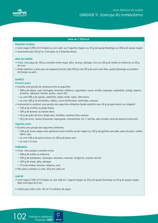 GUIA PRÁTICO DE SAÚDE

                                                             UNIDADE 11. Doenças do metabolismo




                                                  Dieta de 1 500 kcal
PEQUENO-ALMOÇO
ț Leite magro (200 cm3) simples ou com café, ou 2 iogurtes magros ou 35 g de queijo flamengo ou 100 g de queijo magro
ț Acrescente pão (30 g) ou 3 torradas ou 5 bolachas Maria

MEIO DA MANHÃ
ț Fruta. Uma peça de 100 g a escolher entre maçã, pêra, laranja, pêssego, kiwi ou 150 g de melão ou melancia ou 50 g
  de uvas
ț Pode substituir a fruta por um pequeno lanche: pão (50 g) com 20 g de atum sem óleo, queijo flamengo ou fiambre
  de frango ou pato

ALMOÇO
Primeiro prato
ț Escolha uma porção de verduras entre as seguintes:
  – 300 g de alface, aipo, beringela, brócolos, abóbora, cogumelos, couve, ervilha, espargos, espinafres, acelga, pepino,
    pimento, rabanete, tomate, grelos, couve-flor
  – ou com 200 g de agrião, cebolinho, feijão verde, nabo, alho-porro
  – ou com 100 g de alcachofra, cebola, couve de Bruxelas, beterraba, cenoura
ț Acrescente às verduras uma porção dos seguintes alimentos (pode substituir por 40 g de pão branco ou integral):
  – 120 g de ervilhas ou feijão fresco
  – 100 g de batatas ou batata-doce
  – 40 g de grão-de-bico, feijão seco, lentilhas, batatas fritas caseiras
  – 30 g de arroz, massa (macarrão, esparguete, cotovelinhos, etc.), farinha, pão torrado, puré de batata (comercial)
Segundo prato
ț Escolha uma porção dos seguintes alimentos:
  – 100 g de carne magra (sem gordura) como novilho ou boi magro ou 120 g de galinha sem pele, peito de pato, coelho,
    lebre, caça
  – ou com 150 g de peixe branco ou 100 g de peixe azul
  – ou com 1-2 ovos

SOBREMESA
ț Fruta. Uma porção a escolher entre:
  – 300 g de melão ou melancia
  – 150 g de framboesa, morangos, damasco, ameixas, tangerina, ananás natural
  – 120 g de maçã, pêra, pêssego
  – 75 g de cerejas, banana, nêspera, uvas
ț Pão para o almoço e a ceia: 20 g em cada um

LANCHE
ț Leite magro (100 cm3) simples ou com café ou 1 iogurte magro ou 20 g de queijo flamengo ou 50 g de queijo magro.
  Mais uma peça de fruta.

ț Azeite para todo o dia: 30 cm3 (3 colheres de sopa)




102         Tradução e adaptação
                  Novembro 2009
 