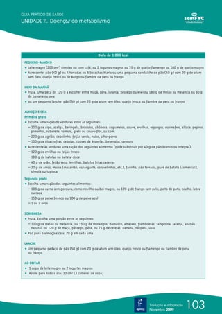 GUIA PRÁTICO DE SAÚDE

UNIDADE 11. Doenças do metabolismo




                                                   Dieta de 1 800 kcal
 PEQUENO-ALMOÇO
 ț Leite magro (200 cm3) simples ou com café, ou 2 iogurtes magros ou 35 g de queijo flamengo ou 100 g de queijo magro
 ț Acrescente: pão (40 g) ou 4 torradas ou 6 bolachas Maria ou uma pequena sanduíche de pão (40 g) com 20 g de atum
   sem óleo, queijo fresco ou de Burgo ou fiambre de peru ou frango

 MEIO DA MANHÃ
 ț Fruta. Uma peça de 120 g a escolher entre maçã, pêra, laranja, pêssego ou kiwi ou 180 g de melão ou melancia ou 60 g
   de banana ou uvas
 ț ou um pequeno lanche: pão (50 g) com 20 g de atum sem óleo, queijo fresco ou fiambre de peru ou frango

 ALMOÇO E CEIA
 Primeiro prato
 ț Escolha uma ração de verduras entre as seguintes:
   – 300 g de aipo, acelga, beringela, brócolos, abóbora, cogumelos, couve, ervilhas, espargos, espinafres, alface, pepino,
     pimentos, rabanete, tomate, grelo ou couve-flor, ou com:
   – 200 g de agrião, cebolinho, feijão verde, nabo, alho-porro
   – 100 g de alcachofras, cebolas, couves de Bruxelas, beterraba, cenoura
 ț Acrescente às verduras uma ração dos seguintes alimentos (pode substituir por 40 g de pão branco ou integral):
   – 120 g de ervilhas ou feijão fresco
   – 100 g de batatas ou batata-doce
   – 40 g de grão, feijão seco, lentilhas, batatas fritas caseiras
   – 30 g de arroz, massa (macarrão, esparguete, cotovelinhos, etc.), farinha, pão torrado, puré de batata (comercial),
     sêmola ou tapioca
 Segundo prato
 ț Escolha uma ração dos seguintes alimentos:
   – 100 g de carne sem gordura, como novilho ou boi magro, ou 120 g de frango sem pele, peito de pato, coelho, lebre
     ou caça
   – 150 g de peixe branco ou 100 g de peixe azul
   – 1 ou 2 ovos

 SOBREMESA
 ț Fruta. Escolha uma porção entre as seguintes:
   – 300 g de melão ou melancia, ou 150 g de morangos, damasco, ameixas, framboesas, tangerina, laranja, ananás
     natural, ou 120 g de maçã, pêssego, pêra, ou 75 g de cerejas, banana, nêspera, uvas
 ț Pão para o almoço e ceia: 20 g em cada uma

 LANCHE
 ț Um pequeno pedaço de pão (50 g) com 20 g de atum sem óleo, queijo fresco ou flamengo ou fiambre de peru
   ou frango

 AO DEITAR
 ț 1 copo de leite magro ou 2 iogurtes magros
 ț Azeite para todo o dia: 30 cm3 (3 colheres de sopa)




                                                                                      Tradução e adaptação
                                                                                      Novembro 2009
                                                                                                              103
 