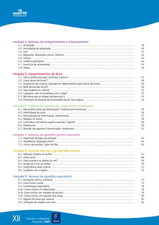 Unidade 4. Doenças do comportamento e relacionamento
   4.1.   Ansiedade . . . . . . . . . . . . . . . . . . . . . . . . . . . . . . . . . . . . . . . . . . . . . . . . . . . . . . . . . . . . . .      39
   4.2.   Perturbação de adaptação . . . . . . . . . . . . . . . . . . . . . . . . . . . . . . . . . . . . . . . . . . . . . . . . . . . .           40
   4.3.   Luto . . . . . . . . . . . . . . . . . . . . . . . . . . . . . . . . . . . . . . . . . . . . . . . . . . . . . . . . . . . . . . . . . .   41
   4.4.   Depressão. Depressão crónica. Distimia . . . . . . . . . . . . . . . . . . . . . . . . . . . . . . . . . . . . . . . . . . . .             42
   4.5.   Insónia . . . . . . . . . . . . . . . . . . . . . . . . . . . . . . . . . . . . . . . . . . . . . . . . . . . . . . . . . . . . . . . .    43
   4.6.   Violência doméstica . . . . . . . . . . . . . . . . . . . . . . . . . . . . . . . . . . . . . . . . . . . . . . . . . . . . . . . .        44
   4.7.   Exercícios de relaxamento . . . . . . . . . . . . . . . . . . . . . . . . . . . . . . . . . . . . . . . . . . . . . . . . . . . .          45
   4.8.   Fobias . . . . . . . . . . . . . . . . . . . . . . . . . . . . . . . . . . . . . . . . . . . . . . . . . . . . . . . . . . . . . . . . .   46

Unidade 5. Comportamentos de Risco
   5.1.   Tem a certeza que quer continuar a fumar? . . . . . . . . . . . . . . . . . . . . . . . . . . . . . . . . . . . . . . . . .                47
   5.2.   Como deixar de fumar? . . . . . . . . . . . . . . . . . . . . . . . . . . . . . . . . . . . . . . . . . . . . . . . . . . . . . .          48
   5.3.   Substitutos da nicotina. Bupropiona. Medicamentos para deixar de fumar . . . . . . . . . . . . . . . . . . . . .                           49
   5.4.   Bebe demasiado álcool? . . . . . . . . . . . . . . . . . . . . . . . . . . . . . . . . . . . . . . . . . . . . . . . . . . . . .           50
   5.5.   Seja prudente ao volante . . . . . . . . . . . . . . . . . . . . . . . . . . . . . . . . . . . . . . . . . . . . . . . . . . . .           51
   5.6.   Ludopatia: tem um problema com o jogo? . . . . . . . . . . . . . . . . . . . . . . . . . . . . . . . . . . . . . . . . .                   52
   5.7.   Não deixe que as drogas decidam por si . . . . . . . . . . . . . . . . . . . . . . . . . . . . . . . . . . . . . . . . . . .               53
   5.8.   Prevenção de doenças de transmissão sexual. Sexo seguro . . . . . . . . . . . . . . . . . . . . . . . . . . . . . . .                      54

Unidade 6. Doenças da reprodução, idade fértil e menopausa
   6.1.   Desconforto antes da menstruação. Sindroma pré-menstrual . . . . . . . . . . . . . . . . . . . . . . . . . . . . . .                       55
   6.2.   Infertilidade do casal . . . . . . . . . . . . . . . . . . . . . . . . . . . . . . . . . . . . . . . . . . . . . . . . . . . . . . .       56
   6.3.   Perturbações da menstruação. Dismenorreia . . . . . . . . . . . . . . . . . . . . . . . . . . . . . . . . . . . . . . . .                  57
   6.4.   Nódulos na mama . . . . . . . . . . . . . . . . . . . . . . . . . . . . . . . . . . . . . . . . . . . . . . . . . . . . . . . . .          58
   6.5.   Comichão e corrimento vaginal anormal. Vaginite . . . . . . . . . . . . . . . . . . . . . . . . . . . . . . . . . . . .                    59
   6.6.   Dispareunia . . . . . . . . . . . . . . . . . . . . . . . . . . . . . . . . . . . . . . . . . . . . . . . . . . . . . . . . . . . . .      60
   6.7.   Quando não aparece a menstruação. Amenorreia . . . . . . . . . . . . . . . . . . . . . . . . . . . . . . . . . . . . .                     61

Unidade 7. Doenças do aparelho genital masculino
   7.1. Hipertrofia benigna da próstata . . . . . . . . . . . . . . . . . . . . . . . . . . . . . . . . . . . . . . . . . . . . . . . .              63
   7.2. Impotência. Disfunção eréctil . . . . . . . . . . . . . . . . . . . . . . . . . . . . . . . . . . . . . . . . . . . . . . . . . .            64
   7.3. Cancro da próstata. Valor do PSA . . . . . . . . . . . . . . . . . . . . . . . . . . . . . . . . . . . . . . . . . . . . . . .               65

Unidade 8. Doenças dos rins e do aparelho urinário
   8.1.   Infecção urinária na mulher . . . . . . . . . . . . . . . . . . . . . . . . . . . . . . . . . . . . . . . . . . . . . . . . . . .          67
   8.2.   Cólica renal . . . . . . . . . . . . . . . . . . . . . . . . . . . . . . . . . . . . . . . . . . . . . . . . . . . . . . . . . . . . . .   68
   8.3.   Como prevenir as pedras no rim? . . . . . . . . . . . . . . . . . . . . . . . . . . . . . . . . . . . . . . . . . . . . . . .              69
   8.4.   Perdas de urina na mulher . . . . . . . . . . . . . . . . . . . . . . . . . . . . . . . . . . . . . . . . . . . . . . . . . . . .          70
   8.5.   Insuficiência renal crónica . . . . . . . . . . . . . . . . . . . . . . . . . . . . . . . . . . . . . . . . . . . . . . . . . . . .        71
   8.6.   Cuidados com a algália . . . . . . . . . . . . . . . . . . . . . . . . . . . . . . . . . . . . . . . . . . . . . . . . . . . . . .         72

Unidade 9. Doenças do aparelho respiratório
   9.1. Bronquite crónica. Enfisema . . . . . . . . . . . . . . . . . . . . . . . . . . . . . . . . . . . . . . . . . . . . . . . . . .              73
   9.2. Como tratar a asma . . . . . . . . . . . . . . . . . . . . . . . . . . . . . . . . . . . . . . . . . . . . . . . . . . . . . . . .           74
   9.3. Cinesiterapia respiratória . . . . . . . . . . . . . . . . . . . . . . . . . . . . . . . . . . . . . . . . . . . . . . . . . . . . .         76
   9.4A. Como utilizar um nebulizador . . . . . . . . . . . . . . . . . . . . . . . . . . . . . . . . . . . . . . . . . . . . . . . . .              78
   9.4B. Como utilizar um inalador de pó seco . . . . . . . . . . . . . . . . . . . . . . . . . . . . . . . . . . . . . . . . . . . .                79
   9.4C. Como utilizar um inalador tipo spray . . . . . . . . . . . . . . . . . . . . . . . . . . . . . . . . . . . . . . . . . . . .                80
   9.5. Alguém lhe disse que ressona . . . . . . . . . . . . . . . . . . . . . . . . . . . . . . . . . . . . . . . . . . . . . . . . . .             81
   9.6. Utilização de oxigénio em casa . . . . . . . . . . . . . . . . . . . . . . . . . . . . . . . . . . . . . . . . . . . . . . . . .             82




XII          Tradução e adaptação
                   Novembro 2009
 