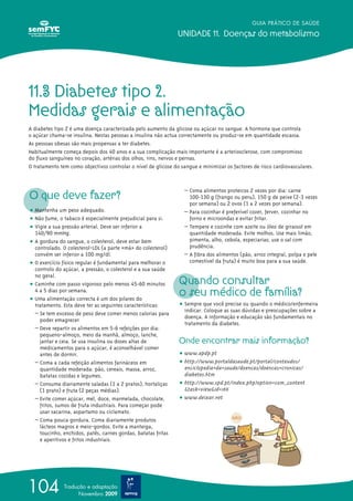 GUIA PRÁTICO DE SAÚDE

                                                               UNIDADE 11. Doenças do metabolismo




11.3 Diabetes tipo 2.
Medidas gerais e alimentação
A diabetes tipo 2 é uma doença caracterizada pelo aumento da glicose ou açúcar no sangue. A hormona que controla
o açúcar chama-se insulina. Nestas pessoas a insulina não actua correctamente ou produz-se em quantidade escassa.
As pessoas obesas são mais propensas a ter diabetes.
Habitualmente começa depois dos 40 anos e a sua complicação mais importante é a arteriosclerose, com compromisso
do fluxo sanguíneo no coração, artérias dos olhos, rins, nervos e pernas.
O tratamento tem como objectivos controlar o nível de glicose do sangue e minimizar os factores de risco cardiovasculares.




O que deve fazer?
                                                                  – Coma alimentos proteicos 2 vezes por dia: carne
                                                                    100-130 g (frango ou peru), 150 g de peixe (2-3 vezes
                                                                    por semana) ou 2 ovos (1 a 2 vezes por semana).
ț Mantenha um peso adequado.                                      – Para cozinhar é preferível cozer, ferver, cozinhar no
ț Não fume, o tabaco é especialmente prejudicial para si.           forno e microondas e evitar fritar.
ț Vigie a sua pressão arterial. Deve ser inferior a               – Tempere e cozinhe com azeite ou óleo de girassol em
  140/90 mmHg.                                                      quantidade moderada. Evite molhos. Use mais limão,
ț A gordura do sangue, o colesterol, deve estar bem                 pimenta, alho, cebola, especiarias; use o sal com
  controlado. O colesterol-LDL (a parte «má» do colesterol)         prudência.
  convém ser inferior a 100 mg/dl.                                – A fibra dos alimentos (pão, arroz integral, polpa e pele
ț O exercício físico regular é fundamental para melhorar o          comestível da fruta) é muito boa para a sua saúde.
  controlo do açúcar, a pressão, o colesterol e a sua saúde

                                                                Quando consultar
  no geral.
ț Caminhe com passo vigoroso pelo menos 45-60 minutos
  4 a 5 dias por semana.
ț Uma alimentação correcta é um dos pilares do
                                                                o seu médico de família?
  tratamento. Esta deve ter as seguintes características:       ț Sempre que você precise ou quando o médico/enfermeira
                                                                  indicar. Coloque as suas dúvidas e preocupações sobre a
  – Se tem excesso de peso deve comer menos calorias para
                                                                  doença. A informação e educação são fundamentais no
    poder emagrecer
                                                                  tratamento da diabetes.
  – Deve repartir os alimentos em 5-6 refeições por dia:
    pequeno-almoço, meio da manhã, almoço, lanche,
    jantar e ceia. Se usa insulina ou doses altas de            Onde encontrar mais informação?
    medicamentos para o açúcar, é aconselhável comer
    antes de dormir.                                            ț www.apdp.pt
  – Coma a cada refeição alimentos farináceos em                ț http://www.portaldasaude.pt/portal/conteudos/
    quantidade moderada: pão, cereais, massa, arroz,              enciclopedia+da+saude/doencas/doencas+cronicas/
    batatas cozidas e legumes.                                    diabetes.htm
  – Consuma diariamente saladas (1 a 2 pratos), hortaliças      ț http://www.spd.pt/index.php?option=com_content
    (1 prato) e fruta (2 peças médias).                           &task=view&id=166
  – Evite comer açúcar, mel, doce, marmelada, chocolate,        ț www.deixar.net
    fritos, sumos de fruta industriais. Para começar pode
    usar sacarina, aspartamo ou ciclamato.
  – Coma pouca gordura. Coma diariamente produtos
    lácteos magros e meio-gordos. Evite a manteiga,
    toucinho, enchidos, patês, carnes gordas, batatas fritas
    e aperitivos e fritos industriais.




104            Tradução e adaptação
                     Novembro 2009
 
