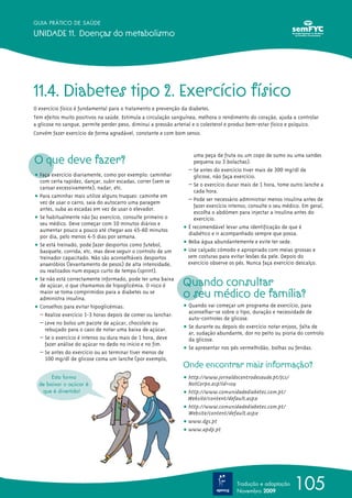 GUIA PRÁTICO DE SAÚDE

UNIDADE 11. Doenças do metabolismo




11.4. Diabetes tipo 2. Exercício físico
O exercício físico é fundamental para o tratamento e prevenção da diabetes.
Tem efeitos muito positivos na saúde. Estimula a circulação sanguínea, melhora o rendimento do coração, ajuda a controlar
a glicose no sangue, permite perder peso, diminui a pressão arterial e o colesterol e produz bem-estar físico e psíquico.
Convém fazer exercício de forma agradável, constante e com bom senso.



O que deve fazer?
                                                                    uma peça de fruta ou um copo de sumo ou uma sandes
                                                                    pequena ou 3 bolachas).
                                                                 – Se antes do exercício tiver mais de 300 mg/dl de
ț Faça exercício diariamente, como por exemplo: caminhar            glicose, não faça exercício.
  com certa rapidez, dançar, subir escadas, correr (sem se
                                                                 – Se o exercício durar mais de 1 hora, tome outro lanche a
  cansar excessivamente), nadar, etc.
                                                                    cada hora.
ț Para caminhar mais utilize alguns truques: caminhe em          – Pode ser necessário administrar menos insulina antes de
  vez de usar o carro, saia do autocarro uma paragem
                                                                    fazer exercício intenso; consulte o seu médico. Em geral,
  antes, suba as escadas em vez de usar o elevador.
                                                                    escolha o abdómen para injectar a insulina antes do
ț Se habitualmente não faz exercício, consulte primeiro o           exercício.
  seu médico. Deve começar com 10 minutos diários e
  aumentar pouco a pouco até chegar aos 45-60 minutos          ț É recomendável levar uma identificação de que é
                                                                 diabético e ir acompanhado sempre que possa.
  por dia, pelo menos 4-5 dias por semana.
                                                               ț Beba água abundantemente e evite ter sede.
ț Se está treinado, pode fazer desportos como futebol,
  basquete, corrida, etc. mas deve seguir o controlo de um     ț Use calçado cómodo e apropriado com meias grossas e
  treinador capacitado. Não são aconselháveis desportos          sem costuras para evitar lesões da pele. Depois do
  anaeróbios (levantamento de pesos) de alta intensidade,        exercício observe os pés. Nunca faça exercício descalço.
  ou realizados num espaço curto de tempo (sprint).
ț Se não está correctamente informado, pode ter uma baixa
  de açúcar, o que chamamos de hipoglicémia. O risco é         Quando consultar
  maior se toma comprimidos para a diabetes ou se
  administra insulina.                                         o seu médico de família?
ț Conselhos para evitar hipoglicémias:                         ț Quando vai começar um programa de exercício, para
  – Realize exercício 1-3 horas depois de comer ou lanchar.      aconselhar-se sobre o tipo, duração e necessidade de
                                                                 auto-controles de glicose.
  – Leve no bolso um pacote de açúcar, chocolate ou
    rebuçado para o caso de notar uma baixa de açúcar.         ț Se durante ou depois do exercício notar enjoos, falta de
                                                                 ar, sudação abundante, dor no peito ou pioria do controlo
  – Se o exercício é intenso ou dura mais de 1 hora, deve        da glicose.
    fazer análise do açúcar no dedo no início e no fim.
                                                               ț Se apresentar nos pés vermelhidão, bolhas ou feridas.
  – Se antes do exercício ou ao terminar tiver menos de
    100 mg/dl de glicose coma um lanche (por exemplo,
                                                               Onde encontrar mais informação?
       Esta forma                                              ț http://www.jornaldocentrodesaude.pt/Jcs/
  de baixar o açúcar é                                           NotCorpo.asp?Id=109
   que é divertida!                                            ț http://www.comunidadediabetes.com.pt/
                                                                 Website/content/default.aspx
                                                               ț http://www.comunidadediabetes.com.pt/
                                                                 Website/content/default.aspx
                                                               ț www.dgs.pt
                                                               ț www.apdp.pt




                                                                                      Tradução e adaptação
                                                                                      Novembro 2009
                                                                                                               105
 