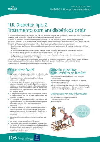 GUIA PRÁTICO DE SAÚDE

                                                                UNIDADE 11. Doenças do metabolismo




11.5. Diabetes tipo 2.
Tratamento com antidiabéticos orais
O tratamento fundamental da diabetes tipo 2 é uma alimentação correcta e equilibrada e o exercício físico. Também deve
deixar de fumar e controlar a pressão arterial e a gordura do sangue (colesterol).
Se depois de uns meses estas medidas não forem suficientes e as suas análises ao sangue derem uma hemoglobina
glicosilada superior a 7%, o seu médico vai indicar-lhe para tomar comprimidos (antidiabéticos orais) para reduzir o açúcar.
Existem 6 famílias de medicamentos para tratar a diabetes, ainda que haja muitas marcas comerciais:
   – A metformina e as glitazonas: baixam o açúcar porque melhoram o funcionamento da insulina. Reduzem a resistência
     à insulina.
   – As sulfonilureias e as meglitimidas: baixam o açúcar porque estimulam a produção de insulina pelo pâncreas.
   – Os inibidores da alfa-glicosidase: atrasam a digestão (absorção) dos açúcares.
   – As gliptinas: aumentam a quantidade duma hormona intestinal que estimula a produção de insulina e faz baixar
     directamente o açúcar em excesso no sangue.
Em geral, os medicamentos são bem tolerados, sobretudo se se aumentar a dose pouco a pouco. Alguns podem dar baixas
excessivas de açúcar (hipoglicémias) ou distúrbios abdominais que com frequência se resolvem com o tempo.
Os antidiabéticos orais não podem ser tomados durante a gravidez.



O que deve fazer?                                               Quando consultar
ț Siga sempre as indicações do seu médico ou enfermeira sobre   o seu médico de família?
  quantas vezes ao dia e como deve tomar os medicamentos.       ț Sempre que tenha dúvidas sobre como tomar os
ț Tome os comprimidos todos os dias e à hora indicada             comprimidos.
  relativamente à refeição.                                     ț Se nota dores de estômago, abdominais ou diarreia.
ț Se notar uma «baixa de açúcar», tome rapidamente um           ț Se nota baixas de açúcar.
  suplemento de açúcar (por exemplo, 2 pacotes de açúcar ou
  meio copo de sumo ou meio copo de refresco açucarado ou       ț Se os controles de açúcar do dedo estão demasiado altos
  3-4 caramelos com açúcar) e depois coma um lanche (uma          de forma repetida (mais de 140 mg/dl antes das refeições
  peça de fruta ou um copo de sumo ou uma sandes pequena          e mais de 180 mg/dl 2 horas após as mesmas).
  ou 3 bolachas Maria).
ț Se tem problemas digestivos como náuseas, gases, diarreia     Onde encontrar mais informação?
  ou dor no abdómen, não pare de tomar o medicamente mas
  consulte o seu médico.                                        ț http://www.infarmed.pt/prontuario/
ț Se o vão operar ou fazer uma radiografia com contraste, há      navegavalores.php?id=199
  alguns comprimidos cuja administração convém suspender        ț www.apdp.pt
  durante uns dias; fale com o seu médico ou com o
  anestesista.
ț Se tem febre, vómitos ou diarreia pode não ser suficiente o                                         A que horas é que
  tratamento habitual para controlar o açúcar. Nesses dias                                            o médico me disse
  realize mais controles da glicémia no dedo e discuta com o
                                                                                                        para tomar os
  seu médico se é necessário mudar ou complementar o
                                                                                                       comprimidos da
  tratamento.
                                                                                                          diabetes?
ț Não deixe de tomar os medicamentos sem consultar o seu
  médico.
ț Leve sempre consigo um suplemento de açúcar.
ț É possível que, para além dos medicamentos para o açúcar,
  você precise de medicamentos para o controlo da pressão ou
  do colesterol, bem como de aspirina para melhorar a
  circulação do sangue. Todos estes medicamentos são
  importantes para a sua saúde.




106            Tradução e adaptação
                     Novembro 2009
 