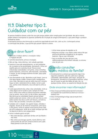 GUIA PRÁTICO DE SAÚDE

                                                               UNIDADE 11. Doenças do metabolismo




11.9. Diabetes tipo 2.
Cuidados com os pés
As pessoas diabéticas devem cuidar dos seus pés porque podem sofrer complicações com facilidade. Nos pés os nervos
podem adoecer (neuropatia) ou aparecer problemas de circulação do sangue (arteriopatia), o que pode chegar a produzir
verdadeiras lesões.
A neuropatia provoca uma diminuição ou perda da capacidade de sentir dor, calor ou frio. A arteriopatia atrasa
a cicatrização das feridas, o que facilita que possam infectar e ulcerar.




O que deve fazer?
                                                                 – Utilize meias grossas de algodão ou lã.
                                                                 – Nalgumas ocasiões o seu médico pode indicar-lhe que
                                                                   precisa de palmilhas ortopédicas ou de sapatos
ț Não fume. O tabaco obstrui a circulação e reduz                  especiais. Siga as suas indicações.
  a irrigação dos pés.
                                                                 – Faça as revisões dos seus pés que o seu
ț Caminhe diariamente; activa a circulação.                        médico/enfermeira lhe tenham indicado; no mínimo
ț Não use liga, meias elásticas, nem calçado apertado.             uma vez por ano.
ț Examine os seus pés semanalmente e, se tem problemas

                                                               Quando consultar
  de circulação ou da sensibilidade, diariamente. Utilize um
  espelho para ver as plantas do pé. Procure zonas
  endurecidas (calosidades), com gretas, zonas vermelhas,
  pontos dolorosos, zonas frias, pele macerada, calosidades    o seu médico de família?
  e úlceras. Se não consegue examiná-los bem, peça ajuda       ț Periodicamente ou sempre que apresente algum dos
  a um familiar.                                                 seguintes problemas: pés frios, pele seca e gretada,
ț Lave diariamente os pés. Mantenha os pés limpos. Lave-os       calosidades, deformidades, pele negra, sensação de
  com água tépida e sabão. Primeiro teste a temperatura          formigueiros, dormência ou queimadura dolorosa, unhas
  com a mão. Não deixe os pés de molho mais de 5 minutos.        que se cravam na pele dos dedos do lado, dor, ou
  Seque-os bem, sobretudo entre os dedos. Se tem a pele          qualquer ferida, úlcera, ou suspeita de infecção dos pés.
  seca, ponha creme hidratante, mas evite fazê-lo entre os
  dedos.
                                                               Onde encontrar mais informação?
ț Cuide especialmente das unhas e das calosidades. Corte as
  unhas depois de ter lavado os pés e sempre em linha          ț http://www.portaldasaude.pt/portal/conteudos/
  recta. Utilize corta-unhas ou tesoura de pontas redondas.      enciclopedia+da+saude/doencas/doencas+cronicas/
  Lime as pontas, não as corte. Se não vê bem, peça ajuda.       diabetes.htm
  Não deixe que as calosidades fiquem grossas porque           ț http://linhapodologica.blogs.sapo.pt/6486.html
  podem acabar por ulcerar. Lime-as com uma lima ou com
  pedra-pomes mas não as corte com tesoura, canivete ou        ț www.apdp.pt
  bisturi. Não use calicidas. Consulte o seu médico.
ț Cuidados com o calçado. Use sapatos largos, cómodos e
  folgados. Devem ser de material transpirável, salto baixo
  e sola grossa. Utilize os sapatos novos poucas horas cada
  dia até se adaptarem. Antes de os calçar verifique que não
  há objectos lá dentro nem pregas duras.
ț Outros cuidados gerais aos pés:
  – Não ande descalço, pode fazer feridas com facilidade e
     não notar.
  – Não utilize saco de água quente, manta eléctrica nem
     outras fontes de calor em contacto directo com a pele.
     Pode queimar-se sem dar conta.




110            Tradução e adaptação
                     Novembro 2009
 