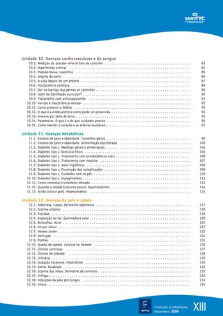 Unidade 10. Doenças cardiovasculares e do sangue
   10.1.   Medição da pressão arterial fora da consulta . . . . . . . . . . . . . . . . . . . . . . . . . . . . . . . . . . . . . . .                    83
   10.2.   Hipertensão arterial . . . . . . . . . . . . . . . . . . . . . . . . . . . . . . . . . . . . . . . . . . . . . . . . . . . . . . .            84
   10.3.   Pressão baixa. Lipotímia . . . . . . . . . . . . . . . . . . . . . . . . . . . . . . . . . . . . . . . . . . . . . . . . . . . .              85
   10.4.   Angina de peito . . . . . . . . . . . . . . . . . . . . . . . . . . . . . . . . . . . . . . . . . . . . . . . . . . . . . . . . . .           86
   10.5.   A vida depois de um enfarte . . . . . . . . . . . . . . . . . . . . . . . . . . . . . . . . . . . . . . . . . . . . . . . . . .               87
   10.6.   Insuficiência cardíaca . . . . . . . . . . . . . . . . . . . . . . . . . . . . . . . . . . . . . . . . . . . . . . . . . . . . . .            88
   10.7.   Dor na barriga das pernas ao caminhar . . . . . . . . . . . . . . . . . . . . . . . . . . . . . . . . . . . . . . . . . . .                   89
   10.8.   Sofre de fibrilhação auricular? . . . . . . . . . . . . . . . . . . . . . . . . . . . . . . . . . . . . . . . . . . . . . . . .               90
   10.9.   Tratamento com anticoagulantes . . . . . . . . . . . . . . . . . . . . . . . . . . . . . . . . . . . . . . . . . . . . . .                    91
  10.10.   Varizes e insuficiência venosa . . . . . . . . . . . . . . . . . . . . . . . . . . . . . . . . . . . . . . . . . . . . . . . . .              92
  10.11.   Como prevenir a flebite . . . . . . . . . . . . . . . . . . . . . . . . . . . . . . . . . . . . . . . . . . . . . . . . . . . . .             93
  10.12.   O que é a endocardite e como pode ser prevenida . . . . . . . . . . . . . . . . . . . . . . . . . . . . . . . . . . . .                       94
  10.13.   Anemia por falta de ferro . . . . . . . . . . . . . . . . . . . . . . . . . . . . . . . . . . . . . . . . . . . . . . . . . . . .             95
  10.14.   Pacemaker. O que é e de que cuidados precisa . . . . . . . . . . . . . . . . . . . . . . . . . . . . . . . . . . . . . .                      96
  10.15.   Como manter o coração e as artérias saudáveis . . . . . . . . . . . . . . . . . . . . . . . . . . . . . . . . . . . . . .                     97

Unidade 11. Doenças Metabólicas
   11.1.   Excesso de peso e obesidade. Conselhos gerais . . . . . . . . . . . . . . . . . . . . . . . . . . . . . . . . . . . . . .                     99
   11.2.   Excesso de peso e obesidade. Alimentação equilibrada . . . . . . . . . . . . . . . . . . . . . . . . . . . . . . . . .                       100
   11.3.   Diabetes tipo 2. Medidas gerais e alimentação . . . . . . . . . . . . . . . . . . . . . . . . . . . . . . . . . . . . . .                    104
   11.4.   Diabetes tipo 2. Exercício físico . . . . . . . . . . . . . . . . . . . . . . . . . . . . . . . . . . . . . . . . . . . . . . . .            105
   11.5.   Diabetes tipo 2. Tratamento com antidiabéticos orais . . . . . . . . . . . . . . . . . . . . . . . . . . . . . . . . . .                     106
   11.6.   Diabetes tipo 2. Tratamento com insulina . . . . . . . . . . . . . . . . . . . . . . . . . . . . . . . . . . . . . . . . .                   107
   11.7.   Diabetes tipo 2. Auto-vigilância . . . . . . . . . . . . . . . . . . . . . . . . . . . . . . . . . . . . . . . . . . . . . . .               108
   11.8.   Diabetes tipo 2. Prevenção das complicações . . . . . . . . . . . . . . . . . . . . . . . . . . . . . . . . . . . . . . .                    109
   11.9.   Diabetes tipo 2. Cuidados com os pés . . . . . . . . . . . . . . . . . . . . . . . . . . . . . . . . . . . . . . . . . . . .                 110
  11.10.   Diabetes tipo 2. Hipoglicémias . . . . . . . . . . . . . . . . . . . . . . . . . . . . . . . . . . . . . . . . . . . . . . . .               111
  11.11.   Como controlar o colesterol elevado . . . . . . . . . . . . . . . . . . . . . . . . . . . . . . . . . . . . . . . . . . . . .                112
  11.12.   Quando a tiróide funciona pouco. Hipotiroidismo . . . . . . . . . . . . . . . . . . . . . . . . . . . . . . . . . . . .                      114
  11.13.   Ácido úrico e gota. Hiperuricemia . . . . . . . . . . . . . . . . . . . . . . . . . . . . . . . . . . . . . . . . . . . . . .                115

Unidade 12. Doenças da pele e cabelo
   12.1.    Seborreia. Caspa. Dermatite seborreica . . . . . . . . . . . . . . . . . . . . . . . . . . . . . . . . . . . . . . . . . . .                117
   12.2.    Eczema atópico . . . . . . . . . . . . . . . . . . . . . . . . . . . . . . . . . . . . . . . . . . . . . . . . . . . . . . . . . .          118
   12.3.    Psoríase . . . . . . . . . . . . . . . . . . . . . . . . . . . . . . . . . . . . . . . . . . . . . . . . . . . . . . . . . . . . . . .      119
   12.4.    Exposição ao sol. Queimadura solar . . . . . . . . . . . . . . . . . . . . . . . . . . . . . . . . . . . . . . . . . . . . .                120
   12.5.    Borbulhas. Acne . . . . . . . . . . . . . . . . . . . . . . . . . . . . . . . . . . . . . . . . . . . . . . . . . . . . . . . . . .         121
   12.6.    Herpes labial . . . . . . . . . . . . . . . . . . . . . . . . . . . . . . . . . . . . . . . . . . . . . . . . . . . . . . . . . . . .       122
   12.7.    Herpes zoster . . . . . . . . . . . . . . . . . . . . . . . . . . . . . . . . . . . . . . . . . . . . . . . . . . . . . . . . . . . .       123
   12.8.    Verrugas . . . . . . . . . . . . . . . . . . . . . . . . . . . . . . . . . . . . . . . . . . . . . . . . . . . . . . . . . . . . . .        124
   12.9.    Piolhos . . . . . . . . . . . . . . . . . . . . . . . . . . . . . . . . . . . . . . . . . . . . . . . . . . . . . . . . . . . . . . .       125
  12.10.    Queda de cabelo. Calvície no homem . . . . . . . . . . . . . . . . . . . . . . . . . . . . . . . . . . . . . . . . . . . .                  126
  12.11.    Úlceras varicosas . . . . . . . . . . . . . . . . . . . . . . . . . . . . . . . . . . . . . . . . . . . . . . . . . . . . . . . . .         127
  12.12.    Úlceras de pressão . . . . . . . . . . . . . . . . . . . . . . . . . . . . . . . . . . . . . . . . . . . . . . . . . . . . . . . .          128
  12.13.    Urticária . . . . . . . . . . . . . . . . . . . . . . . . . . . . . . . . . . . . . . . . . . . . . . . . . . . . . . . . . . . . . . .     129
  12.14.    Sudação excessiva. Hiperidrose . . . . . . . . . . . . . . . . . . . . . . . . . . . . . . . . . . . . . . . . . . . . . . . .              130
  12.15.    Sarna. Escabiose . . . . . . . . . . . . . . . . . . . . . . . . . . . . . . . . . . . . . . . . . . . . . . . . . . . . . . . . .          131
  12.16.    Eczema das mãos. Dermatite de contacto . . . . . . . . . . . . . . . . . . . . . . . . . . . . . . . . . . . . . . . . .                    132
  12.17.    Vitíligo . . . . . . . . . . . . . . . . . . . . . . . . . . . . . . . . . . . . . . . . . . . . . . . . . . . . . . . . . . . . . . . .    133
  12.18.    Infecções da pele por fungos . . . . . . . . . . . . . . . . . . . . . . . . . . . . . . . . . . . . . . . . . . . . . . . . .              134
  12.19.   √Sinais . . . . . . . . . . . . . . . . . . . . . . . . . . . . . . . . . . . . . . . . . . . . . . . . . . . . . . . . . . . . . . . . .    135




                                                                                                                   Tradução e adaptação
                                                                                                                   Novembro 2009
                                                                                                                                                       XIII
 