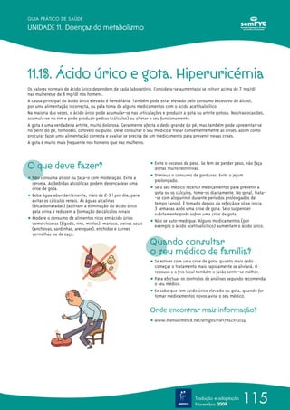 GUIA PRÁTICO DE SAÚDE

UNIDADE 11. Doenças do metabolismo




11.13. Ácido úrico e gota. Hiperuricémia
Os valores normais de ácido úrico dependem de cada laboratório. Considera-se aumentado se estiver acima de 7 mg/dl
nas mulheres e de 8 mg/dl nos homens.
A causa principal do ácido úrico elevado é hereditária. Também pode estar elevado pelo consumo excessivo de álcool,
por uma alimentação incorrecta, ou pela toma de alguns medicamentos com o ácido acetilsalicílico.
Na maioria das vezes, o ácido úrico pode acumular-se nas articulações e produzir a gota ou artrite gotosa. Noutras ocasiões,
acumula-se no rim e pode produzir pedras (cálculos) ou alterar o seu funcionamento.
A gota é uma verdadeira artrite, muito dolorosa. Geralmente afecta o dedo grande do pé, mas também pode apresentar-se
no peito do pé, tornozelo, cotovelo ou pulso. Deve consultar o seu médico e tratar convenientemente as crises, assim como
procurar fazer uma alimentação correcta e avaliar se precisa de um medicamento para prevenir novas crises.
A gota é muito mais frequente nos homens que nas mulheres.




O que deve fazer?                                               ț Evite o excesso de peso. Se tem de perder peso, não faça
                                                                  dietas muito restritivas.
                                                                ț Diminua o consumo de gorduras. Evite o jejum
ț Não consuma álcool ou faça-o com moderação. Evite a             prolongado.
  cerveja. As bebidas alcoólicas podem desencadear uma
  crise de gota.                                                ț Se o seu médico receitar medicamentos para prevenir a
                                                                  gota ou os cálculos, tome-os diariamente. No geral, trata-
ț Beba água abundantemente, mais de 2-3 l por dia, para           -se com alopurinol durante períodos prolongados de
  evitar os cálculos renais. As águas alcalinas
                                                                  tempo (anos). É tomado depois da refeição e só se inicia
  (bicarbonatadas) facilitam a eliminação do ácido úrico
                                                                  3 semanas após uma crise de gota. Se o suspender
  pela urina e reduzem a formação de cálculos renais.
                                                                  subitamente pode sofrer uma crise de gota.
ț Modere o consumo de alimentos ricos em ácido úrico
  como vísceras (fígado, rins, miolos), marisco, peixes azuis   ț Não se auto-medique. Alguns medicamentos (por
                                                                  exemplo o ácido acetilsalicílico) aumentam o ácido úrico.
  (anchovas, sardinhas, arenques), enchidos e carnes
  vermelhas ou de caça.
                                                                Quando consultar
                                                                o seu médico de família?
                                                                ț Se estiver com uma crise de gota, quanto mais cedo
                                                                  começar o tratamento mais rapidamente se aliviará. O
                                                                  repouso e o frio local também o farão sentir-se melhor.
                                                                ț Para efectuar os controlos de análises segundo recomenda
                                                                  o seu médico.
                                                                ț Se sabe que tem ácido úrico elevado ou gota, quando for
                                                                  tomar medicamentos novos avise o seu médico.


                                                                Onde encontrar mais informação?
                                                                ț www.manualmerck.net/artigos/?id=78&cn=2124




                                                                                       Tradução e adaptação
                                                                                       Novembro 2009
                                                                                                                115
 