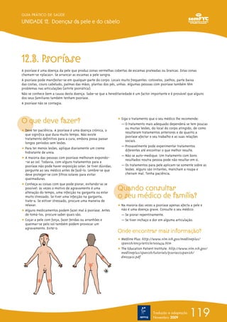 GUIA PRÁTICO DE SAÚDE

UNIDADE 12. Doenças da pele e do cabelo




12.3. Psoríase
A psoríase é uma doença da pele que produz zonas vermelhas cobertas de escamas prateadas ou brancas. Estas zonas
chamam-se «placas». Se arrancar as escamas a pele sangra.
A psoríase pode manifestar-se em qualquer parte do corpo. Locais muito frequentes: cotovelos, joelhos, parte baixa
das costas, couro cabeludo, palmas das mãos, plantas dos pés, unhas. Algumas pessoas com psoríase também têm
problemas nas articulações (artrite psoriática).
Não se conhece bem a causa desta doença. Sabe-se que a hereditariedade é um factor importante e é provável que alguns
dos seus familiares também tenham psoríase.
A psoríase não se contagia.



O que deve fazer?                                              ț Siga o tratamento que o seu médico lhe recomende:
                                                                 — O tratamento mais adequado dependerá se tem poucas
                                                                    ou muitas lesões, do local do corpo atingido, de como
ț Deve ter paciência. A psoríase é uma doença crónica, o            resultaram tratamentos anteriores e de quanto a
  que significa que dura muito tempo. Não existe
                                                                    psoríase afectar o seu trabalho e as suas relações
  tratamento definitivo para a cura, embora possa passar
                                                                    sociais.
  longos períodos sem lesões.
                                                                 — Provavelmente pode experimentar tratamentos
ț Para ter menos lesões, aplique diariamente um creme               diferentes até encontrar o que melhor resulte.
  hidratante de ureia.
                                                                 — Não se auto-medique. Um tratamento com bons
ț A maioria das pessoas com psoríase melhoram expondo-              resultados noutra pessoa pode não resultar em si.
  -se ao sol. Todavia, com alguns tratamentos para a
  psoríase não pode haver exposição solar. Se tiver dúvidas,     — Os tratamentos para pele aplicam-se somente sobre as
  pergunte ao seu médico antes de fazê-lo. Lembre-se que            lesões. Alguns são irritantes, mancham a roupa e
  deve proteger-se com filtros solares para evitar                  cheiram mal. Tenha paciência.
  queimaduras.
ț Conheça as coisas com que pode piorar, evitando-as se
  possível: às vezes o motivo de agravamento é uma             Quando consultar
                                                               o seu médico de família?
  alteração do tempo, uma infecção na garganta ou estar
  muito stressado. Se tiver uma infecção na garganta,
  trate-a. Se estiver stressado, procure uma maneira de
  relaxar.                                                     ț Na maioria das vezes a psoríase apenas afecta a pele e
ț Alguns medicamentos podem fazer mal à psoríase. Antes          não é uma doença grave. Consulte o seu médico:
  de tomá-los, procure saber quais são.                          — Se piorar repentinamente.
ț Coçar a pele com força, fazer feridas ou arranhões e           — Se tiver inchaço e dor em alguma articulação.
  queimar-se pelo sol também podem provocar um
  agravamento. Evite-o.
                                                               Onde encontrar mais informação?
                                                               ț Medline Plus: http://www.nlm.nih.gov/medlineplus/
                                                                 spanish/ency/article/000434.htm
                                                               ț The Education Patient Institute: http://www.nlm.nih.gov/
                                                                 medlineplus/spanish/tutorials/psoriasisspanish/
                                                                 dm0391s1.pdf




                                                                                      Tradução e adaptação
                                                                                      Novembro 2009
                                                                                                              119
 