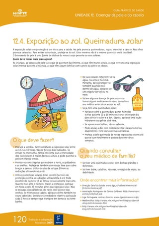 GUIA PRÁTICO DE SAÚDE

                                                          UNIDADE 12. Doenças da pele e do cabelo




12.4. Exposição ao sol. Queimadura solar
A exposição solar sem protecção é um risco para a saúde. Na pele provoca queimaduras, rugas, manchas e cancro. Nos olhos
provoca cataratas. Para evitar estes riscos, proteja-se do sol. Estar moreno não é o mesmo que estar mais saudável.
O bronzeado da pele é uma forma de defesa do nosso corpo perante os raios solares.
Quem deve tomar mais precauções?
As crianças, as pessoas de pele clara que se queimam facilmente, as que têm muitos sinais, as que tiveram uma exposição
solar intensa durante a infância, as que têm algum familiar com cancro da pele e os idosos.



                                                               ț Os raios solares reflectem-se na
                                                                 água, na areia e na neve.
                                                                 Portanto, deve proteger-se
                                                                 também quando está
                                                                 dentro de água, debaixo de
                                                                 um chapéu-de-sol ou na
                                                                 neve.
                                                               ț Se tem alguma doença de pele ou está a
                                                                 tomar algum medicamento novo, consulte o
                                                                 seu médico antes de se expor ao sol.
                                                               ț Se já tem uma queimadura solar:
                                                                 – Aplique sobre a queimadura panos húmidos
                                                                   e frios durante 10 a 15 minutos várias vezes por dia
                                                                   para aliviar o calor e a dor. Depois, aplique uma loção
                                                                   hidratante ou gel de aloé vera.
                                                                 – Se aparecerem bolhas, não as rebente.
                                                                 – Pode aliviar a dor com medicamentos (paracetamol ou
                                                                   ibuprofeno). Evite dar aspirina às crianças.
                                                                 – Proteja a pele queimada de novas exposições solares até
                                                                   que se cure totalmente e depois durante várias
O que deve fazer?                                                  semanas.

ț Procure a sombra. Evite sobretudo a exposição solar entre
  as 12 e as 16 horas. Não se fie nos dias nublados. Se
  estiver na montanha, tenha em conta que a intensidade        Quando consultar
  dos raios solares é maior devido à altura e pode queimar a
  pele em menos tempo.
                                                               o seu médico de família?
ț Proteja-se com chapéus que cubram o nariz, as pálpebras      ț Se tiver uma queimadura solar com bolhas grandes e
  e as orelhas. Proteja-se também com roupa leve que cubra       dolorosas.
  braços e pernas. Utilize óculos de sol que filtrem as        ț Se tiver febre, calafrios, náuseas, sensação de enjoo, ou
  radiações ultravioletas A e B.                                 debilidade.
ț Utilize protectores solares. Estes contêm factores de
  protecção contra as radiações ultravioleta A e B. Pode
  escolher do número 15 ao 30 ou inclusivamente mais alto.     Onde encontrar mais informação?
  Quanto mais alto o número, maior a protecção. Aplique
                                                               ț Direcção Geral da Saúde: www.dgs.pt/upload/membro.id/
  em toda a pele 30 minutos antes da exposição solar. Não        ficheiros/i006314.pdf
  se esqueça das pálpebras, do nariz, dos lábios e das
                                                               ț Associação Portuguesa de Cancro Cutâneo: http://www.apcc.
  orelhas. Se tiver pouco cabelo, aplique o filtro também no     online.pt/default.asp
  couro cabeludo. Depois será necessário repetir a aplicação
                                                               ț Liga Portuguesa contra o Cancro: www.ligacontracancro.pt/
  cada 2 horas e sempre que transpire em demasia ou tome
  banho.                                                       ț Medline Plus: http://www.nlm.nih.gov/medlineplus/spanish
                                                                 /ency/article/000062.htm
                                                               ț http://www.nlm.nih.gov/medlineplus/spanish/
                                                                 ency/article/003227.htm




120           Tradução e adaptação
                    Novembro 2009
 
