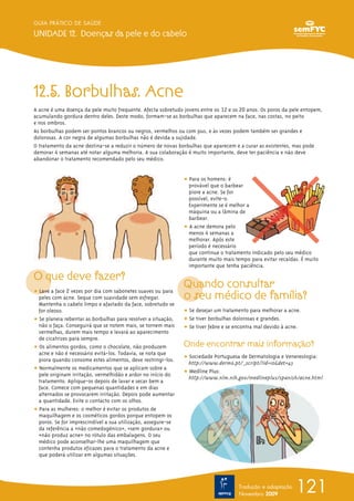 GUIA PRÁTICO DE SAÚDE

UNIDADE 12. Doenças da pele e do cabelo




12.5. Borbulhas. Acne
A acne é uma doença da pele muito frequente. Afecta sobretudo jovens entre os 12 e os 20 anos. Os poros da pele entopem,
acumulando gordura dentro deles. Deste modo, formam-se as borbulhas que aparecem na face, nas costas, no peito
e nos ombros.
As borbulhas podem ser pontos brancos ou negros, vermelhos ou com pus, e às vezes podem também ser grandes e
dolorosas. A cor negra de algumas borbulhas não é devida a sujidade.
O tratamento da acne destina-se a reduzir o número de novas borbulhas que aparecem e a curar as existentes, mas pode
demorar 4 semanas até notar alguma melhoria. A sua colaboração é muito importante, deve ter paciência e não deve
abandonar o tratamento recomendado pelo seu médico.


                                                               ț Para os homens: é
                                                                 provável que o barbear
                                                                 piore a acne. Se for
                                                                 possível, evite-o.
                                                                 Experimente se é melhor a
                                                                 máquina ou a lâmina de
                                                                 barbear.
                                                               ț A acne demora pelo
                                                                 menos 4 semanas a
                                                                 melhorar. Após este
                                                                 período é necessário
                                                                 que continue o tratamento indicado pelo seu médico
                                                                 durante muito mais tempo para evitar recaídas. É muito
                                                                 importante que tenha paciência.

O que deve fazer?
ț Lave a face 2 vezes por dia com sabonetes suaves ou para
                                                               Quando consultar
  peles com acne. Seque com suavidade sem esfregar.            o seu médico de família?
  Mantenha o cabelo limpo e afastado da face, sobretudo se
  for oleoso.                                                  ț Se desejar um tratamento para melhorar a acne.
ț Se planeia rebentar as borbulhas para resolver a situação,   ț Se tiver borbulhas dolorosas e grandes.
  não o faça. Conseguirá que se notem mais, se tornem mais     ț Se tiver febre e se encontra mal devido à acne.
  vermelhas, durem mais tempo e levará ao aparecimento
  de cicatrizes para sempre.
ț Os alimentos gordos, como o chocolate, não produzem          Onde encontrar mais informação?
  acne e não é necessário evitá-los. Todavia, se nota que
  piora quando consome estes alimentos, deve restringi-los.    ț Sociedade Portuguesa de Dermatologia e Venereologia:
                                                                 http://www.dermo.pt/_script/?id=10&det=43
ț Normalmente os medicamentos que se aplicam sobre a
  pele originam irritação, vermelhidão e ardor no início do    ț Medline Plus:
                                                                 http://www.nlm.nih.gov/medlineplus/spanish/acne.html
  tratamento. Aplique-os depois de lavar e secar bem a
  face. Comece com pequenas quantidades e em dias
  alternados se provocarem irritação. Depois pode aumentar
  a quantidade. Evite o contacto com os olhos.
ț Para as mulheres: o melhor é evitar os produtos de
  maquilhagem e os cosméticos gordos porque entopem os
  poros. Se for imprescindível a sua utilização, assegure-se
  da referência a «não comedogénico», «sem gordura» ou
  «não produz acne» no rótulo das embalagens. O seu
  médico pode aconselhar-lhe uma maquilhagem que
  contenha produtos eficazes para o tratamento da acne e
  que poderá utilizar em algumas situações.




                                                                                      Tradução e adaptação
                                                                                      Novembro 2009
                                                                                                             121
 