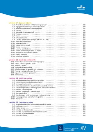 Unidade 17. Doenças infantis
   17.1.   Mucosidades (ranho) no bebé e na criança pequena . . . . . . . . . . . . . . . . . . . . . . . . . . . . . . . . . .                     189
   17.2.   Engasgamento em crianças menores de um ano . . . . . . . . . . . . . . . . . . . . . . . . . . . . . . . . . . . . .                     190
   17.3.   Dor de ouvidos no bebé e criança pequena . . . . . . . . . . . . . . . . . . . . . . . . . . . . . . . . . . . . . . . .                 191
   17.4.   Varicela . . . . . . . . . . . . . . . . . . . . . . . . . . . . . . . . . . . . . . . . . . . . . . . . . . . . . . . . . . . . . . .   192
   17.5.   Obstipação (Prisão de ventre) . . . . . . . . . . . . . . . . . . . . . . . . . . . . . . . . . . . . . . . . . . . . . . . .            193
   17.6.   Vómitos . . . . . . . . . . . . . . . . . . . . . . . . . . . . . . . . . . . . . . . . . . . . . . . . . . . . . . . . . . . . . . .    194
   17.7.   Diarreia . . . . . . . . . . . . . . . . . . . . . . . . . . . . . . . . . . . . . . . . . . . . . . . . . . . . . . . . . . . . . . .   195
   17.8.   Cólicas do lactente . . . . . . . . . . . . . . . . . . . . . . . . . . . . . . . . . . . . . . . . . . . . . . . . . . . . . . . .      196
   17.9.   A criança que não come (crianças com mais de 2 anos) . . . . . . . . . . . . . . . . . . . . . . . . . . . . . . . .                     197
  17.10.   Sopro cardíaco funcional . . . . . . . . . . . . . . . . . . . . . . . . . . . . . . . . . . . . . . . . . . . . . . . . . . . .         198
  17.11.   Asma na criança . . . . . . . . . . . . . . . . . . . . . . . . . . . . . . . . . . . . . . . . . . . . . . . . . . . . . . . . . .      199
  17.12.   Enurese.(Xixi na cama) . . . . . . . . . . . . . . . . . . . . . . . . . . . . . . . . . . . . . . . . . . . . . . . . . . . . .         200
  17.13.   Fimose . . . . . . . . . . . . . . . . . . . . . . . . . . . . . . . . . . . . . . . . . . . . . . . . . . . . . . . . . . . . . . . .   201
  17.14.   A criança que não dorme . . . . . . . . . . . . . . . . . . . . . . . . . . . . . . . . . . . . . . . . . . . . . . . . . . . .          202
  17.15.   Terrores nocturnos e pesadelos na criança . . . . . . . . . . . . . . . . . . . . . . . . . . . . . . . . . . . . . . . . .              203
  17.16.   Disciplina na educação das crianças . . . . . . . . . . . . . . . . . . . . . . . . . . . . . . . . . . . . . . . . . . . . .            204
  17.17.   Criança hiperactiva . . . . . . . . . . . . . . . . . . . . . . . . . . . . . . . . . . . . . . . . . . . . . . . . . . . . . . . .      205
  17.18.   Convulsões. Epilepsia . . . . . . . . . . . . . . . . . . . . . . . . . . . . . . . . . . . . . . . . . . . . . . . . . . . . . .        206

Unidade 18. Saúde do adolescente
  18.1.   Pontos-chave do rendimento escolar (para pais) . . . . . . . . . . . . . . . . . . . . . . . . . . . . . . . . . . . . .                  207
  18.2.   Tabaco. “Deixa-o, pela tua saúde” . . . . . . . . . . . . . . . . . . . . . . . . . . . . . . . . . . . . . . . . . . . . . .             208
  18.3.   Anorexia e bulimia . . . . . . . . . . . . . . . . . . . . . . . . . . . . . . . . . . . . . . . . . . . . . . . . . . . . . . . . .      209
  18.4.   Ginecomastia da puberdade . . . . . . . . . . . . . . . . . . . . . . . . . . . . . . . . . . . . . . . . . . . . . . . . . . .           210
  18.5.   Relações sexuais. «A tua saúde está em jogo!Ω» . . . . . . . . . . . . . . . . . . . . . . . . . . . . . . . . . . . . . . .              211
  18.6.   Piercings e tatuagens (body art) . . . . . . . . . . . . . . . . . . . . . . . . . . . . . . . . . . . . . . . . . . . . . . . .          212
  18.7.   Segurança na Internet (para pais) . . . . . . . . . . . . . . . . . . . . . . . . . . . . . . . . . . . . . . . . . . . . . . .           213
  18.8.   Adolescência . . . . . . . . . . . . . . . . . . . . . . . . . . . . . . . . . . . . . . . . . . . . . . . . . . . . . . . . . . . . .    214

Unidade 19. Saúde da mulher
   19.1.   Actividades preventivas específicas da mulher . . . . . . . . . . . . . . . . . . . . . . . . . . . . . . . . . . . . . .                215
   19.2.   Preservativo e outros métodos de barreira; DIU . . . . . . . . . . . . . . . . . . . . . . . . . . . . . . . . . . . . . . .             216
   19.3.   Contraceptivos hormonais . . . . . . . . . . . . . . . . . . . . . . . . . . . . . . . . . . . . . . . . . . . . . . . . . . .           217
   19.4.   Contracepção definitiva. Vasectomia e laqueação de trompas . . . . . . . . . . . . . . . . . . . . . . . . . . . .                       218
   19.5.   Actividades preventivas antes da gravidez. Vacinas e ácido fólico . . . . . . . . . . . . . . . . . . . . . . . . .                      219
   19.6.   Gravidez. Conselhos gerais . . . . . . . . . . . . . . . . . . . . . . . . . . . . . . . . . . . . . . . . . . . . . . . . . . .         220
   19.7.   Gravidez. Alimentação e exercício físico . . . . . . . . . . . . . . . . . . . . . . . . . . . . . . . . . . . . . . . . . .             221
   19.8.   Aborto espontâneo . . . . . . . . . . . . . . . . . . . . . . . . . . . . . . . . . . . . . . . . . . . . . . . . . . . . . . . .        222
   19.9.   Diagnóstico pré-natal. Amniocentese e biópsia coriónica . . . . . . . . . . . . . . . . . . . . . . . . . . . . . . .                    223
  19.10.   Doenças genéticas. Aconselhamento genético . . . . . . . . . . . . . . . . . . . . . . . . . . . . . . . . . . . . . . .                 224
  19.11.   Menopausa . . . . . . . . . . . . . . . . . . . . . . . . . . . . . . . . . . . . . . . . . . . . . . . . . . . . . . . . . . . . .      225

Unidade 20. Cuidados no idoso
   20.1.   Actividades preventivas nos idosos e prevenção de quedas . . . . . . . . . . . . . . . . . . . . . . . . . . . . . .                     227
   20.2.   A reforma . . . . . . . . . . . . . . . . . . . . . . . . . . . . . . . . . . . . . . . . . . . . . . . . . . . . . . . . . . . . . .    228
   20.3.   O idoso de risco . . . . . . . . . . . . . . . . . . . . . . . . . . . . . . . . . . . . . . . . . . . . . . . . . . . . . . . . . .     229
   20.4.   Cuidados ao idoso acamado . . . . . . . . . . . . . . . . . . . . . . . . . . . . . . . . . . . . . . . . . . . . . . . . . .            230
   20.5.   Cuidados ao paciente com uma sonda naso-gástrica . . . . . . . . . . . . . . . . . . . . . . . . . . . . . . . . . .                     231
   20.6.   Cuidados ao paciente terminal . . . . . . . . . . . . . . . . . . . . . . . . . . . . . . . . . . . . . . . . . . . . . . . .            232
   20.7.   Cuidar do cuidador . . . . . . . . . . . . . . . . . . . . . . . . . . . . . . . . . . . . . . . . . . . . . . . . . . . . . . . .       233




                                                                                                                 Tradução e adaptação
                                                                                                                 Novembro 2009
                                                                                                                                                    XV
 