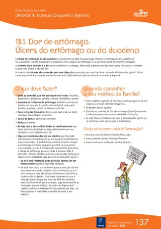 GUIA PRÁTICO DE SAÚDE

UNIDADE 13. Doenças do aparelho digestivo




13.1. Dor de estômago.
Úlcera do estômago ou do duodeno
A úlcera do estômago ou do duodeno é uma ferida na pele (mucosa) que recobre o estômago (úlcera gástrica)
ou o duodeno (úlcera duodenal). O duodeno vem a seguir ao estômago e é a primeira parte do intestino delgado.
O sintoma mais comum é a dor entre o esterno e o umbigo. Nem toda a gente com dor nesta zona tem úlcera. Também
se pode ter úlcera e não ter dor.
A maioria das úlceras são causadas por uma infecção provocada por uma bactéria chamada Helicobacter pylorii. Outra
causa frequente é a toma de medicamentos anti-inflamatórios (para as dores), entre eles a aspirina.




O que deve fazer?                                               Quando consultar
ț Evite as comidas que lhe provocam mal-estar: Picantes,        o seu médico de família?
  especiarias, pimentos, cebola, tomate, chocolate e outros.
                                                                ț Com carácter urgente, se tiver fezes com sangue ou de cor
ț Suprima os irritantes do estômago: bebidas com álcool           negra ou se tiver vómitos frequentes.
  (vinho, cerveja, etc.), café (café com leite), chá preto,
  bebidas gasosas, sumos de laranja ou limão.                   ț Se perder peso e apetite.
ț Faça refeições frequentes (cinco por dia) e não se deite      ț Quando as queixas de dor de estômago forem frequentes
  nas duas horas depois de comer.                                 e não desaparecerem com as medidas instituídas.
ț Deixe de fumar. Sentir-se-á melhor.                           ț Se não tolerar o tratamento para o Helicobacter pylorii ou
                                                                  se continuar com dores após o tratamento.
ț Reduza o stress.
ț Reveja com o seu médico todos os medicamentos que
  toma de forma habitual ou esporadicamente por sua             Onde encontrar mais informação?
  iniciativa: anti-inflamatório, etc.
ț Siga as recomendações do seu médico que lhe pode              ț forum.g-sat.net/showthread.php?t=24689
  recomendar um tratamento ou um exame complementar:            ț www.sped.pt/ajuda/?imc=14n&fmo=ver
  uma endoscopia. A endoscopia consiste em fazer chegar         ț www.scielo.oces.mctes.pt/ scielo.php?pid......
  ao estômago um tubo pequeno que tem na sua ponta
  uma câmara; o tubo é introduzido suavemente pela boca
  e chega ao estômago para ver toda a mucosa. Não é
  doloroso. Permite recolher amostras de tecidos (biópsia) e
  saber se está infectado pela bactéria Helicobacter pylorii.
  — Se não está infectado pode precisar apenas de um
     medicamento durante algumas semanas.
  — Se está infectado, o tratamento para a infecção durará
     uma semana e pode combinar dois antibióticos e um
     anti-ulceroso, que vão aliviar os sintomas e facilitar a
     cicatrização da ferida. Este breve tratamento cura a
     infecção para sempre em mais de 90% dos doentes,
     mas é fundamental que o cumpra. Siga exactamente as
     instruções do seu médico. Se sentir um ligeiro mal-
     -estar, continue o tratamento, são apenas uns dias. Se
     não suportar o mal-estar, consulte de novo o seu
     médico.




                                                                                       Tradução e adaptação
                                                                                       Novembro 2009
                                                                                                                   137
 