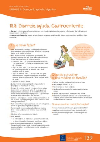 GUIA PRÁTICO DE SAÚDE

UNIDADE 13. Doenças do aparelho digestivo




13.3. Diarreia aguda. Gastroenterite
A diarreia é a eliminação de fezes moles e com uma frequência de dejecções superior a 3 vezes por dia. Habitualmente
desaparece em 1 ou 2 dias.
As causas mais frequentes podem ser um alimento estragado, uma infecção, alguns medicamentos e também o stress
emocional.




O que deve fazer?                                                                                  Portanto, se não tenho
ț Deve lavar as mãos com água e sabão frequentemente,                                                febre, nem vómitos,
  principalmente antes das refeições, depois de ir à casa de                                       nem sangue nas fezes,
  banho ou de mudar as fraldas.                                                                 devo continuar a fazer dieta e
ț Beba muitos líquidos, em pequenas quantidades, de                                             a beber muitos líquidos, como
  maneira contínua, mas sem forçar. Beba mais ou menos                                                  me indicou...
  3 l por dia sob a forma de água ou também:
  — Limonada. Em 1 l de água deite 4 colheres de açúcar,
     1/2 colher de sal, 1/2 colher de bicarbonato e o sumo
     de 2-3 limões.
  — Água de arroz. Ferva 1 l de água com uma mão cheia
     de arroz (50 g) durante 30 minutos, coe e deixe
     arrefecer antes de tomar.
  — Água de cenoura. Ferva 1 l de água com 250 g de
     cenoura cortada aos pedaços pequenos durante 60             Quando consultar
     minutos, deite um pouco de sal e deixe arrefecer antes
     de tomar.                                                   o seu médico de família?
  — Infusões de maçã e menta.                                    ț Se tiver uma dor aguda no intestino ou no ânus.
  Qualquer destas preparações pode ser guardada, no              ț Se a febre for alta (> a 38,5ºº C).
  frigorífico, no máximo até 24 horas.
                                                                 ț Se vir sangue ou muco nas fezes.
ț Em caso de vómitos, aguarde 1 hora sem tomar nada e
  depois inicie com pequenos golos de água açucarada             ț Se não melhorar dos vómitos apesar das orientações
  (especialmente as crianças) de 10 em 10 minutos. Se              dadas.
  tolerar bem aumente depois a frequência e a quantidade;        ț Se tiver mal-estar geral, boca seca e pele pálida.
  se houver novo vómito repita este processo.                    ț Se não tiver febre nem vómitos, nem apresentar sangue
ț Comece a comer pouco a pouco. Evite os jejuns de mais de         nas fezes, mas a diarreia não melhorar depois de 3 dias de
  12-24 horas. Faça refeições ligeiras: arroz cozido ou arroz      dieta e hidratação correctas.
  com água de cenoura.
ț Pode acrescentar frango ou carne de aves sem pele, peixe
  cozido ou grelhado (congelado ou fresco).
                                                                 Onde encontrar mais informação?
ț Também pode comer maçã assada e banana madura.                 ț www.creasaude.com/N2020/.../gastroenterite.html
  Evite o resto das frutas e de verduras cruas durante 1         ț qualfood.biostrument.com/.../ver_conteudo.php?...
  semana.
                                                                 ț www.gastroenterologia.com/.../diarreia-aguda-ou-
ț Não beba leite, mas pode comer iogurte.                          cronica
ț Evite também:
  — as bebidas frias, os refrescos, a água com gás e o café.
  — os doces: rebuçados, chocolates, pastelaria e açúcar.
ț Evite os medicamentos excepto os antipiréticos
  (paracetamol), se tiver febre. Em geral, os antibióticos são
  desaconselhados e os antidiarreicos contra-indicados em
  caso de febre.




                                                                                       Tradução e adaptação
                                                                                       Novembro 2009
                                                                                                                139
 