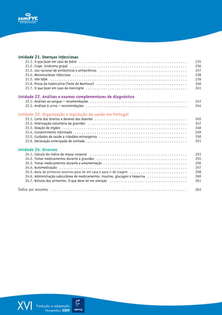 Unidade 21. Doenças infecciosas
      21.1.   O que fazer em caso de febre . . . . . . . . . . . . . . . . . . . . . . . . . . . . . . . . . . . . . . . . . . . . . . . . .         235
      21.2.   Gripe. Sindroma gripal . . . . . . . . . . . . . . . . . . . . . . . . . . . . . . . . . . . . . . . . . . . . . . . . . . . . .       236
      21.3.   Uso racional de antibióticos e antipiréticos . . . . . . . . . . . . . . . . . . . . . . . . . . . . . . . . . . . . . . . .           237
      21.4.   Mononucleose infecciosa . . . . . . . . . . . . . . . . . . . . . . . . . . . . . . . . . . . . . . . . . . . . . . . . . . . .        238
      21.5.   VIH-SIDA . . . . . . . . . . . . . . . . . . . . . . . . . . . . . . . . . . . . . . . . . . . . . . . . . . . . . . . . . . . . . .   239
      21.6.   Prova da tuberculina (Teste de Mantoux) . . . . . . . . . . . . . . . . . . . . . . . . . . . . . . . . . . . . . . . . .              240
      21.7.   O que fazer em caso de meningite . . . . . . . . . . . . . . . . . . . . . . . . . . . . . . . . . . . . . . . . . . . . . .           241

Unidade 22. Análises e exames complementares de diagnóstico
      22.1. Análises ao sangue – recomendações . . . . . . . . . . . . . . . . . . . . . . . . . . . . . . . . . . . . . . . . . . . .               243
      22.2. Análises à urina – recomendações . . . . . . . . . . . . . . . . . . . . . . . . . . . . . . . . . . . . . . . . . . . . . .             244

Unidade 23. Organização e legislação da saúde em Portugal
      23.1.   Carta dos direitos e deveres dos doentes . . . . . . . . . . . . . . . . . . . . . . . . . . . . . . . . . . . . . . . . . .           245
      23.2.   Interrupção voluntária da gravidez . . . . . . . . . . . . . . . . . . . . . . . . . . . . . . . . . . . . . . . . . . . . .           247
      23.3.   Doação de órgãos . . . . . . . . . . . . . . . . . . . . . . . . . . . . . . . . . . . . . . . . . . . . . . . . . . . . . . . . .     248
      23.4.   Consentimento informado . . . . . . . . . . . . . . . . . . . . . . . . . . . . . . . . . . . . . . . . . . . . . . . . . . .          249
      23.5.   Cuidados de saúde a cidadãos estrangeiros . . . . . . . . . . . . . . . . . . . . . . . . . . . . . . . . . . . . . . . .              250
      23.6.   Declaração antecipada de vontade . . . . . . . . . . . . . . . . . . . . . . . . . . . . . . . . . . . . . . . . . . . . . .           251

Unidade 24. Diversos
      24.1.   Cálculo do índice de massa corporal . . . . . . . . . . . . . . . . . . . . . . . . . . . . . . . . . . . . . . . . . . . .            253
      24.2.   Tomar medicamentos durante a gravidez . . . . . . . . . . . . . . . . . . . . . . . . . . . . . . . . . . . . . . . . .                255
      24.3.   Tomar medicamentos durante a amamentação . . . . . . . . . . . . . . . . . . . . . . . . . . . . . . . . . . . . . .                   256
      24.4.   Automedicação . . . . . . . . . . . . . . . . . . . . . . . . . . . . . . . . . . . . . . . . . . . . . . . . . . . . . . . . . .      257
      24.5.   Mala de primeiros socorros para ter em casa e para ir de viagem . . . . . . . . . . . . . . . . . . . . . . . . . .                    258
      24.6.   Administração subcutânea de medicamentos: insulina, glucagon e heparina . . . . . . . . . . . . . . . . . .                            260
      24.7.   Rótulos dos alimentos. O que deve ter em atenção . . . . . . . . . . . . . . . . . . . . . . . . . . . . . . . . . . .                 261

Índice por assuntos . . . . . . . . . . . . . . . . . . . . . . . . . . . . . . . . . . . . . . . . . . . . . . . . . . . . . . . . . . . . . .      263




XVI            Tradução e adaptação
                     Novembro 2009
 