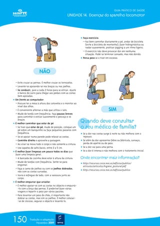 GUIA PRÁTICO DE SAÚDE

                                                   UNIDADE 14. Doenças do aparelho locomotor




                                                               ț Faça exercício.
                                                                 – Faz bem caminhar diariamente a pé, andar de bicicleta
                                                                   (evite a bicicleta de montanha), fazer hidroginástica ou
                                                                   nadar suavemente, praticar jogging a um ritmo ligeiro.
                                                                 – O exercício não deve provocar dor em nenhuma
                                                                   situação. Pode-se terminar cansado, mas não dorido.
                                                               ț Perca peso se o tiver em excesso.




                         NÃO

  – Evite cruzar as pernas. É melhor cruzar os tornozelos.
  – Levante-se apoiando-se nos braços ou nos joelhos.
  – Se conduzir, pare a cada 2 horas para se esticar. Ajuste
    o banco do carro para chegar aos pedais com as costas
    bem apoiadas.
ț Em frente ao computador:
  – Procure ter a mesa à altura dos cotovelos e o monitor ao
    nível dos olhos.
  – É conveniente alternar a mão que utiliza o rato.                                     SIM
  – Mude de tarefa com frequência. Faça pausas breves
    para caminhar e esticar suavemente o pescoço e os
    braços.
ț É melhor caminhar que estar de pé
                                                               Quando deve consultar
  – Se tiver que estar de pé, mude de posição, coloque um
    pé sobre um banquinho ou faça pequenos passeios com
                                                               o seu médico de família?
    frequência.                                                ț Se a dor nas costas surge à noite ou não melhora com o
  – Se se apoiar numa parede pode relaxar as costas.             repouso.
  – Caminhe direito e aproveite a paisagem.                    ț Se além da dor apresentar febre ou febrícula, cansaço,
  – Ao virar-se mova todo o corpo e não somente a cintura.       perda de apetite ou de peso.
  – Use sapatos de salto baixo, entre 2 a 5 cm.                ț Se a dor vai para uma perna.
ț É melhor fazer limpezas um pouco todos os dias que           ț Se a dor é intensa e não melhora com o tratamento inicial.
  fazer uma limpeza geral.
  – A bancada da cozinha deve estar à altura da cintura.       Onde encontrar mais informação?
  – Mude de tarefas com frequência. Sente-se para
    engomar.                                                   ț http://recursos.cnice.mec.es/edfisica/publico/
                                                                 articulos/articulo2/higiene_postural.pdf
  – Faça a cama de joelhos ou com os joelhos dobrados,
    não com as costas curvadas.                                ț http://recursos.cnice.mec.es/edfisica/publico
  – Varra e esfregue de lado, com a vassoura junto ao
    corpo.
ț É melhor empurrar que arrastar.
  – É melhor apoiar-se com as costas no objecto e empurrá-
    -lo com a força das pernas. É preferível fazer várias
    viagens e repartir o peso por vários pacotes.
  – Para levantar um peso do chão, é importante não
    dobrar as costas, mas sim os joelhos. É melhor colocar-
    -se de cócoras, segurar o objecto e levantá-lo.




150            Tradução e adaptação
                     Novembro 2009
 