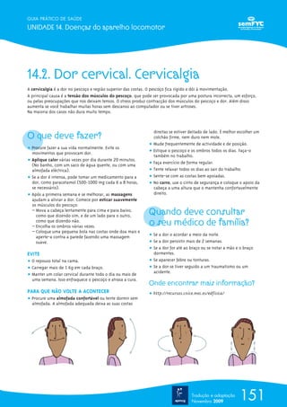 GUIA PRÁTICO DE SAÚDE

UNIDADE 14. Doenças do aparelho locomotor




14.2. Dor cervical. Cervicalgia
A cervicalgia é a dor no pescoço e região superior das costas. O pescoço fica rígido e dói à movimentação.
A principal causa é a tensão dos músculos do pescoço, que pode ser provocada por uma postura incorrecta, um esforço,
ou pelas preocupações que nos deixam tensos. O stress produz contracção dos músculos do pescoço e dor. Além disso
aumenta se você trabalhar muitas horas sem descanso ao computador ou se tiver artroses.
Na maioria dos casos não dura muito tempo.




O que deve fazer?
                                                               direitas se estiver deitado de lado. É melhor escolher um
                                                               colchão firme, nem duro nem mole.
                                                             ț Mude frequentemente de actividade e de posição.
ț Procure fazer a sua vida normalmente. Evite os
  movimentos que provocam dor.                               ț Estique o pescoço e os ombros todos os dias. Faça-o
                                                               também no trabalho.
ț Aplique calor várias vezes por dia durante 20 minutos.
  (No banho, com um saco de água quente, ou com uma          ț Faça exercício de forma regular.
  almofada eléctrica).                                       ț Tente relaxar todos os dias ao sair do trabalho.
ț Se a dor é intensa, pode tomar um medicamento para a       ț Sente-se com as costas bem apoiadas.
  dor, como paracetamol (500-1000 mg cada 6 a 8 horas,       ț No carro, use o cinto de segurança e coloque o apoio da
  se necessário).                                              cabeça a uma altura que o mantenha confortavelmente
ț Após a primeira semana e se melhorar, as massagens           direito.
  ajudam a aliviar a dor. Comece por esticar suavemente
  os músculos do pescoço:
  – Mova a cabeça lentamente para cima e para baixo,
    como que dizendo sim, e de um lado para o outro,         Quando deve consultar
    como que dizendo não.
  – Encolha os ombros várias vezes.                          o seu médico de família?
  – Coloque uma pequena bola nas costas onde doa mais e
    aperte-a contra a parede fazendo uma massagem            ț Se a dor o acordar a meio da noite.
    suave.                                                   ț Se a dor persistir mais de 2 semanas.
                                                             ț Se a dor for até ao braço ou se notar a mão e o braço
EVITE                                                          dormentes.
ț O repouso total na cama.                                   ț Se aparecer febre ou tonturas.
ț Carregar mais de 1 Kg em cada braço.                       ț Se a dor se tiver seguido a um traumatismo ou um
                                                               acidente.
ț Manter um colar cervical durante todo o dia ou mais de
  uma semana. Isso enfraquece o pescoço e atrasa a cura.
                                                             Onde encontrar mais informação?
PARA QUE NÃO VOLTE A ACONTECER                               ț http://recursos.cnice.mec.es/edfisica/
ț Procure uma almofada confortável ou tente dormir sem
  almofada. A almofada adequada deixa as suas costas




                                                                                   Tradução e adaptação
                                                                                   Novembro 2009
                                                                                                             151
 