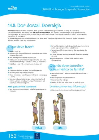 GUIA PRÁTICO DE SAÚDE

                                                  UNIDADE 14. Doenças do aparelho locomotor




14.3. Dor dorsal. Dorsalgia
A dorsalgia é a dor no meio das costas. Pode aparecer subitamente ou gradualmente ao longo de vários dias.
Está frequentemente relacionada com más posições no trabalho. Isso acontece frequentemente ao escrever à máquina,
no computador, ao fazer um esforço com os braços para cima (carregar e descarregar, estender a roupa), ou no trabalho
numa linha de montagem.
Se você está a passar por um mau momento e se sente tenso, é possível que os músculos das costas fiquem contraídos
e tensos também, e que isso provoque dor.



O que deve fazer?                                             ț No local de trabalho mude de posição frequentemente; se
                                                                puder faça alongamentos a cada 2 horas.
                                                              ț Tente relaxar 15 minutos todos os dias quando sair do
ț Ande e mova-se.                                               trabalho.
ț Aplique calor durante 20 minutos várias vezes por dia na
  zona que doer mais.                                         ț A cama não deve ser nem demasiado dura nem demasia-
                                                                do mole.
ț Uma massagem suave pode aliviar a dor.
                                                              ț Pratique desporto. Faz bem andar, nadar e fazer
ț Pode usar medicamentos como o paracetamol com uma             alongamentos.
  dose de 500-1000 mg a cada 6 a 8 horas, se necessário.
ț Pode fazer a sua vida normal, mas evitando a dor.
                                                              Quando deve consultar
EVITE
ț O repouso absoluto na cama, pois prolonga a dor.            o seu médico de família?
ț Levantar pesos enquanto durar a dor.
                                                              ț Se a dor o acordar a meio da noite ou não aliviar com o
ț Muito menos deve fazer limpezas inclinando o corpo para       repouso.
  a frente.
                                                              ț Se a dor persistir mais de 2 semanas.
ț Não deve ir buscar objectos que estejam muito altos. É
                                                              ț Se a dor apanhar o braço.
  melhor subir em cima de um banquinho e colocar-se à
  sua altura antes de os agarrar.                             ț Se além da dor tiver febre, tosse ou perda de peso.

PARA QUE NÃO VOLTE A ACONTECER                                Onde encontrar mais informação?
ț Faça alongamentos antes de ir trabalhar para aquecer os
  músculos.                                                   ț http://search.nlm.nih.gov/medlineplusSpanishEncy/




                                         NÃO                             SIM

152            Tradução e adaptação
                     Novembro 2009
 