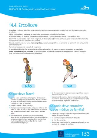 GUIA PRÁTICO DE SAÚDE

UNIDADE 14. Doenças do aparelho locomotor




14.4. Escoliose
A escoliose é o desvio lateral das costas. As costas desviam-se porque a coluna vertebral não está direita e se curva sobre
si própria.
Não se conhece bem a sua causa. Na maioria das vezes existem antecedentes familiares.
A escoliose começa na infância. Após terminar o crescimento, a coluna permanece estável e não se desvia mais.
Geralmente só provoca dor se for muito exagerada. À observação, se for muito acentuada, pode ver-se um ombro mais alto
que o outro ou um lado das costas mais saliente.
Às vezes encontramos uma perna mais comprida que a outra; este problema pode resolver-se facilmente com um aumento
do tacão no sapato.
Na maioria dos casos não necessita de tratamento.
O seu médico irá indicar-lhe se necessita de realizar radiografias e de quanto em quanto tempo deve ser reavaliado.
Quase nunca é necessário um colete. De qualquer forma, os coletes actualmente são mais pequenos e leves e permitem
fazer uma vida normal e inclusive praticar desporto.




                        NÃO                                                               SIM

O que deve fazer?                                               ț Se lhe recomendarem fazer exercícios específicos, procure
                                                                  realizá-los todos os dias.
                                                                ț A escoliose não costuma doer; se o incomodar consulte o
ț Leve os pesos que tenha que transportar dentro de um            seu médico. Descanse um pouco e, se for necessário, tome
  carrinho de compras ou numa mochila. Ajuste a mochila
                                                                  paracetamol (500 mg a cada 6 a 8 horas).
  às costas de forma a que o peso se distribua pelas ancas.
  Carregue só o que for essencial.
ț Evite as carteiras e malas com alça.
ț Pratique desportos equilibrados, em que se utilize os dois
                                                                Quando deve consultar
  lados do corpo de uma só vez, como voleibol ou natação,
  mas evite o estilo livre (crawl), assim como o ténis e o
                                                                o seu médico de família?
  golfe.                                                        ț Sempre que tiver que fazer uma inspecção médica ou uma
ț Para ver televisão, trabalhar, ou jogar computador,             revisão do estado de saúde.
  sente-se com os joelhos ligeiramente mais altos que o tra-    ț Se suspeita que possa ter a coluna desviada.
  seiro e com as costas bem apoiadas. Evite estar sentado
  muito tempo (durante horas). É preferível mudar               ț Se tiver dor de costas.
  frequentemente de posição.                                    ț Sempre que o seu médico lhe peça uma radiografia ou um
                                                                  controlo da evolução da escoliose.




                                                                                      Tradução e adaptação
                                                                                      Novembro 2009
                                                                                                                153
 