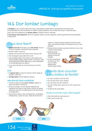 GUIA PRÁTICO DE SAÚDE

                                                 UNIDADE 14. Doenças do aparelho locomotor




14.5. Dor lombar. Lumbago
O lumbago é a dor na parte inferior das costas. Pode aparecer subitamente ou gradualmente em poucos dias.
As causas podem ser uma má posição no trabalho, esforços repetidos, estar muitas horas de pé, ou levantar pesos.
Ocorre com maior frequência nas pessoas obesas e também durante a gravidez.
É uma doença muito frequente. Ocorre em qualquer idade e costuma reaparecer, embora geralmente não dê problemas
a longo prazo.




O que deve fazer?
                                                               entanto, o volante deve ser elevado). Evite dar muitos
                                                               saltos, não pratique aeróbica nem desportos como o bas-
                                                               quetebol.
ț Quando tiver dor tente fazer a sua vida normal, mas evi-   ț Pratique exercícios fáceis que possa realizar em casa. Veja
  tando as situações e movimentos que a agravem.               as figuras desta página.
ț Faz bem andar e mover-se.                                  ț Mude frequente-
ț Aplique calor durante 20 minutos várias vezes por dia.       mente de tarefa e de
ț Uma massagem suave pode aliviar a dor.                       posição no local de
                                                               trabalho.
ț Uma almofada debaixo dos joelhos e outra debaixo do
  pescoço podem ajudar a dormir melhor. Se precisar, pode    ț Se sentir desconforto
  tomar paracetamol (500-1000 mg) ou outro medicamen-          ao realizar um exer-
  to recomendado pelo seu médico.                              cício ou tarefa,
                                                               abdique dela
ț A sua cama não deve ser nem muito dura nem muito             durante algum tempo.
  mole.

EVITE
ț O repouso total na cama (no máximo 2 dias). Mude de
                                                             Quando deve consultar
  posição a cada hora.                                       o seu médico de família?
ț Carregar pesos durante algumas semanas.
                                                             ț Se a dor o acordar a meio da noite.
PARA QUE NÃO VOLTE A ACONTECER                               ț Se a dor não aliviar com o repouso.
ț Levante os pesos do chão sem se inclinar. Agache-se,       ț Se a dor durar mais de 2 semanas.
  segure nos pesos e levante-se.                             ț Se a dor irradiar para a perna ou se notar a perna dor-
ț Em certas ocasiões, se tiver de fazer trabalhos que          mente.
  impliquem risco para as suas costas, durante um tempo,     ț Se além da dor surgir febre.
  pode usar uma cinta. As melhores são as de motorista ou
  as antigas de lã.
ț Faça exercício todos os dias: alongamentos, caminhadas,
                                                             Onde encontrar mais informação?
  hidroginástica, nadar de costas, andar de bicicleta (no    ț http://familydoctor.org/x2893.xml
                                                             ț http://www.scmfic.org/




             NÃO                                       SIM



154            Tradução e adaptação
                     Novembro 2009
 