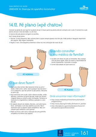 GUIA PRÁTICO DE SAÚDE

UNIDADE 14. Doenças do aparelho locomotor




14.12. Pé plano («pé chato»)
Consiste na perda do arco que há na planta do pé. A maior parte da planta está em contacto com o solo. É normal ter os pés
planos até aos 4 anos de idade, ou até mais.
A maioria dos pés planos corrigem-se sozinhos.
Há 2 classes de pé plano:
ț Flexível. O mais frequente. Não costuma doer e quase sempre aparece nos dois pés. Pode produzir desgaste importante
  dos sapatos. Não requer tratamento.
ț Rígido. É raro. Com frequência doloroso e deve-se à má colocação dos ossos do pé.




                                                                 Quando consultar
                                                                 o seu médico de família?
                                                                 ț Se sofre com dores nos pés ou tornozelos. Nas crianças
                                                                   com pé plano rígido, deve-se avaliar a necessidade de
                                                                   outros tratamentos, incluindo a cirurgia.
                                                                 ț Se tem dificuldade em fazer exercício.




                      PÉ NORMAL



O que deve fazer?
ț Faça uma vida normal. Não necessita limitar as activi-
  dades. Pode correr, saltar, fazer qualquer tipo de exercí-
  cio ou desporto, que não pioram os pés planos. Descanse                              PÉ PLANO
  se sentir dor.
ț Faça exercícios com os pés: subir e descer escadas, andar
  descalço, caminhar na ponta dos pés, andar por terreno         Onde encontrar mais informação?
  irregular (praia ou relva) e subir inclinações. Fortalece os
  músculos e os ligamentos e melhora a posição e o arco          ț http://www.medipedia.pt/home/home.php?module=
  dos pés.                                                         artigoEnc&id=411
ț Os sapatos devem ser amplos, flexíveis, com salto baixo,       ț http://www.sbop.org.br/index.cfm?home=ori_pechato
  leves, ventilados e com boa aderência ao solo. Não é           ț http://familydoctor.org/online/famdocen/home/chil-
  necessário que os sapatos sejam ortopédicos. Não con-            dren/parents/special/bone/106.html
  tribuem para melhorar o arco plantar.
ț Pode-se aliviar a dor com a colocação de uma palmilha
  ortopédica no interior dos sapatos.




                                                                                       Tradução e adaptação
                                                                                       Novembro 2009
                                                                                                                161
 