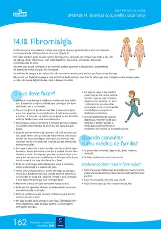 GUIA PRÁTICO DE SAÚDE

                                                   UNIDADE 14. Doenças do aparelho locomotor




14.13. Fibromialgia
A fibromialgia é uma doença crónica que origina cansaço generalizado e dor nos músculos
e articulações de múltiplos locais do corpo (figura 1).
Por vezes também pode causar rigidez, formigueiros, sensação de inchaço nas mãos e pés, dor
de cabeça, dores menstruais, mal-estar digestivo, boca seca, ansiedade, depressão
e perturbações do sono.
Não tem uma causa conhecida e os sintomas podem aparecer e desaparecer, dependendo
do estado de humor ou grau de ansiedade.                                                                Figura 1
As análises de sangue e as radiografias são normais e servem para excluir que haja outras doenças.
Não existe um tratamento para a cura definitiva desta doença, mas tem de saber que não representa uma ameaça para
a vida, não causa deformidades, nem o deixará inválido.




O que deve fazer?                                               ț Em alguns casos,o seu médico
                                                                  pode indicar-lhe certos medica-
                                                                  mentos. Siga as suas recomen-
ț Conheça a sua doença e colabore e confie nos seus médi-         dações correctamente. Os anti-
  cos. É essencial e imprescindível para conseguir um bom         -inflamatórios ou relaxantes
  resultado com o tratamento.                                     musculares e em certas ocasiões
ț O exercício físico é fundamental. Não é necesssário fazer       os antidepressivos podem
  exercícios especiais nem sofisticados. É suficiente o andar     melhorar os sintomas.
  e dançar. A natação, os exercícios na água ou em bicicleta    ț Se tiver problemas de sono ou
  estática também são uma boa alternativa.                        depressão, informe-se de que
ț Inicie pouco a pouco: primeiro 5 minutos por dia e depois       medidas o podem ajudar. A
  vá aumentando o tempo do exercício em cada dia que              medicação pode melhorar os
  passa.                                                          problemas de insónia ou depressão grave.
ț Quando estiver melhor e já caminhar 30 a 60 minutos por

                                                                Quando consultar
  dia, pode tentar uma actividade mais intensa. Um pouco
  de dor nos músculos depois do exercício é normal, mas

                                                                o seu médico de família?
  uma dor muito forte pode ser sinal de que fez demasiado
  esforço muscular.
ț Para que o exercício o possa ajudar, tem de ser feito regu-
  larmente. Assim diminuirá a sua dor e poderá dormir bem       ț Se piorar dos sintomas (depressão, dores intensas,
  durante a noite. Em algumas pessoas, o exercício faz com        insónia).
  que a dor desapareça completamente. O importante é que        ț Se tiver problemas com o tratamento.
  inicie o exercício e que não deixe de o fazer.
ț Evite os factores que sobrecarreguem ossos e músculos,        Onde encontrar mais informação?
  como a obesidade e o excesso de peso.
ț Tenha uma atitude positiva. Como em todas as doenças          ț http://www.portaldasaude.pt/portal/conteudos/enciclo-
  crónicas, é fundamental uma atitude positiva perante as         pedia+da+saude/doencas/doencas+reumaticas/fibromial-
  actividades de cada dia. Valorize sempre o que consegue         gia.htm
  e não desanime pelo que não consegue fazer.                   ț http://www.apdf.com.pt/o_que_e.php
ț Mantenha uma actividade constante todos os dias.              ț http://www.myos.pt/003-nocoesbasicas.php
ț Pode ser útil aprender técnicas de relaxamento muscular
  ou exercícios de respiração.
ț Evite as substâncias que causam problemas para dormir,
  como o álcool e o café.
ț Em caso de dor pode utilizar o calor local (almofada eléc-
  trica, duches ou sacos de água quente) ou massagens
  com jactos de água.




162            Tradução e adaptação
                     Novembro 2009
 