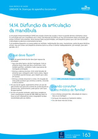 GUIA PRÁTICO DE SAÚDE

UNIDADE 14. Doenças do aparelho locomotor




14.14. Disfunção da articulação
da mandíbula
A articulação temporomandibular (ATM) está situada à frente dos ouvidos e move-se quando abrimos e fechamos a boca.
É a articulação que une a mandíbula com o crânio. Na disfunção da ATM há um mau funcionamento dessa articulação, que
produz sintomas como estalidos, dores diversas (pela sua proximidade, com frequência parece que a dor vem do ouvido)
e dificuldade na abertura e encerramento da boca.
É um problema frequente e as causas podem ser múltiplas: malformações dos ossos, traumatismos, perda de peças dentárias,
artrose, mau uso (comer com frequência alimentos duros ou utilizar os dentes inadequadamente, por exemplo, para abrir
garrafas, etc.).




O que deve fazer?
ț Antes do aparecimento da dor deve fazer repouso da
  articulação:
  – Faça uma dieta ligeira e de fácil mastigação. Evite os
    alimentos duros como pão duro e frutos secos. Evite
    também pastilhas, caramelos e tudo o que precise de
    mastigação prolongada.
  – Diminua a abertura da boca. Evite comer bocados de
    alimentos que o obriguem a abrir muito a boca. Segure
    a mandíbula quando bocejar, para impedir que a abra
    em excesso.
  – Diminua a tensão emocional e o stress. Em situações de             ATM: articulação temporo-mandibular
    stress pode acontecer que cerremos os dentes, incluindo
    à noite ao dormir.
ț Em caso de dor aguda, experimente utilizar um saco de
  gelo envolto num pano fino à frente do ouvido durante os
  primeiros dias. Posteriormente, pode aplicar calor (saco
                                                              Quando consultar
  de água quente).                                            o seu médico de família?
ț Se tiver um grande incómodo, pode tomar analgésicos
  como o paracetamol na dose de 500-1000 mg cada 6-8          ț Se os sintomas piorarem (dor, dificuldade em mexer a
  horas ou anti-inflamatórios como o ibuprofeno na dose         boca ou ao mastigar).
  recomendada pelo seu médico.                                ț Se houver má resposta ao tratamento médico.
                                                              ț Se a dor durar mais de 15 dias.




                                                                                   Tradução e adaptação
                                                                                   Novembro 2009
                                                                                                            163
 