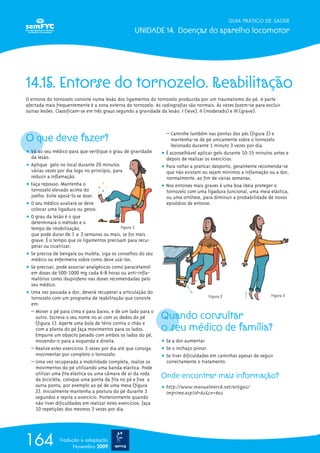 GUIA PRÁTICO DE SAÚDE

                                                    UNIDADE 14. Doenças do aparelho locomotor




14.15. Entorse do tornozelo. Reabilitação
O entorse do tornozelo consiste numa lesão dos ligamentos do tornozelo produzida por um traumatismo do pé. A parte
afectada mais frequentemente é a zona externa do tornozelo. As radiografias são normais. Às vezes fazem-se para excluir
outras lesões. Classificam-se em três graus segundo a gravidade da lesão: I (leve), II (moderado) e III (grave).




O que deve fazer?
                                                                  – Caminhe também nas pontas dos pés (figura 3) e
                                                                    mantenha-se de pé unicamente sobre o tornozelo
                                                                    lesionado durante 1 minuto 3 vezes por dia.
ț Vá ao seu médico para que verifique o grau de gravidade       ț É aconselhável aplicar gelo durante 10-15 minutos antes e
  da lesão.                                                       depois de realizar os exercícios.
ț Aplique gelo no local durante 20 minutos                      ț Para voltar a praticar desporto, geralmente recomenda-se
  várias vezes por dia logo no princípio, para                    que não existam ou sejam mínimos a inflamação ou a dor,
  reduzir a inflamação.                                           normalmente, ao fim de várias semanas.
ț Faça repouso. Mantenha o                                      ț Nos entorses mais graves é uma boa ideia proteger o
  tornozelo elevado acima do                                      tornozelo com uma ligadura funcional, uma meia elástica,
  joelho. Evite apoiá-lo se doer.                                 ou uma ortótese, para diminuir a probabilidade de novos
ț O seu médico avaliará se deve                                   episódios de entorse.
  colocar uma ligadura ou gesso.
ț O grau da lesão é o que
  determinará o método e o
  tempo de imobilização,                      Figura 1
  que pode durar de 1 a 3 semanas ou mais, se for mais
  grave. É o tempo que os ligamentos precisam para recu-
  perar ou cicatrizar.
ț Se precisa de bengala ou muleta, siga os conselhos do seu
  médico ou enfermeira sobre como deve usá-los.
ț Se precisar, pode associar analgésicos como paracetamol
  em doses de 500-1000 mg cada 6-8 horas ou anti-infla-
  matórios como ibuprofeno nas doses recomendadas pelo
  seu médico.
ț Uma vez passada a dor, deverá recuperar a articulação do
                                                                                      Figura 2                     Figura 3
  tornozelo com um programa de reabilitação que consiste
  em:

                                                                Quando consultar
  – Mover o pé para cima e para baixo, e de um lado para o
    outro. Escreva o seu nome no ar com os dedos do pé

                                                                o seu médico de família?
    (figura 1). Aperte uma bola de ténis contra o chão e
    com a planta do pé faça movimentos para os lados.
    Empurre um objecto pesado com ambos os lados do pé,
    movendo-o para a esquerda e direita.                        ț Se a dor aumentar.
  – Realize estes exercícios 3 vezes por dia até que consiga    ț Se o inchaço piorar.
    movimentar por completo o tornozelo.                        ț Se tiver dificuldades em caminhar apesar de seguir
  – Uma vez recuperada a mobilidade completa, realize os          correctamente o tratamento.
    movimentos do pé utilizando uma banda elástica. Pode
    utilizar uma fita elástica ou uma câmara de ar da roda
    da bicicleta; coloque uma ponta da fita no pé e fixe a
                                                                Onde encontrar mais informação?
    outra ponta, por exemplo ao pé de uma mesa (figura          ț http://www.manualmerck.net/artigos/
    2). Inicialmente mantenha a postura do pé durante 3           imprime.asp?id=82&cn=802
    segundos e repita o exercício. Posteriormente quando
    não tiver dificuldades em realizar estes exercícios, faça
    10 repetições dos mesmos 3 vezes por dia.




164             Tradução e adaptação
                      Novembro 2009
 