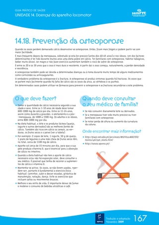 GUIA PRÁTICO DE SAÚDE

UNIDADE 14. Doenças do aparelho locomotor




14.18. Prevenção da osteoporose
Quando os ossos perdem demasiado cálcio desenvolve-se osteoporose. Então, ficam mais frágeis e podem partir-se com
maior facilidade.
É mais frequente depois da menopausa, sobretudo se esta for precoce (antes dos 40-45 anos) e nos idosos. Um dos factores
determinantes é ter tido durante muitos anos uma dieta pobre em cálcio. Ter familiares com osteoporose, hábitos tabágicos,
beber muito álcool, ser magro e não fazer exercício aumentam também o risco de sofrer de osteoporose.
É entre os 20 e os 39 anos que o osso é mais duro e resistente. A partir daí o osso começa, naturalmente, a perder densidade
e resistência.
A osteoporose também pode ser devida a determinadas doenças ou à toma durante muito tempo de alguns medicamentos
como corticóides ou anticoagulantes.
O verdadeiro problema da osteoporose é a fractura. A osteoporose só produz sintomas quando há fracturas. Os ossos que
se partem mais facilmente quando há falta de cálcio são os ossos da anca, as vértebras e os punhos.
Em determinados casos podem utilizar-se fármacos para prevenir a osteoporose e as fracturas secundárias a este problema.




O que deve fazer?                                               Quando deve consultar
ț Tomar a quantidade de cálcio necessária segundo a sua         o seu médico de família?
  idade e sexo. Entre os 1-10 anos de idade deve tomar
  600-1000 mg de cálcio por dia. Entre os 11-24 anos,           ț Se não consumir diariamente leite ou derivados.
  assim como durante a gravidez, o aleitamento e a pós-         ț Se a menopausa tiver sido muito precoce ou tiver
  -menopausa, de 1000 a 1500 mg. Os adultos e os idosos,          familiares com osteoporose.
  entre 800-1000 mg por dia.
                                                                ț Se notar perda de altura ou aumento da curvatura
ț Na dieta habitual, o leite e os produtos lácteos (queijo,       da coluna.
  iogurte e outros derivados) são as melhores fontes de
  cálcio. Também são ricos em cálcio os cereais, as ver-
  duras, os frutos secos e o peixe (ver a tabela).              Onde encontrar mais informação?
ț Por exemplo: 2 copos de leite, 1 iogurte, 50 g de queijo,     ț http://pwp.netcabo.pt/jarsimoes/MGFV001MASTER/
  1 prato de legumes e uma mão cheia de frutos secos têm,         textos/48/296_texto.html
  no total, cerca de 1100 mg de cálcio.
                                                                ț http://www.aporos.pt/
ț Apanhe sol cerca de 15 minutos por dia, para que a sua
  pele produza vitamina D, que é essencial para a absorção
  de cálcio no intestino.
ț Quando a dieta habitual não tem o aporte de cálcio
  necessário e/ou não há exposição solar, deve consultar o
  seu médico. É possível que tenha de recorrer a suplemen-
  tos de cálcio e vitamina D.
ț Mantenha-se activo. Os ossos, se não forem usados, «per-
  dem-se», portanto é fundamental o exercício físico
  habitual: caminhar, subir e descer escadas, ginástica de
  manutenção, natação, dança. Evite os exercícios que
  incluam saltos ou movimentos bruscos.
ț Melhore o seu estilo de vida. É importante deixar de fumar
  e moderar o consumo de bebidas alcoólicas e café.




                                                                                       Tradução e adaptação
                                                                                       Novembro 2009
                                                                                                                167
 