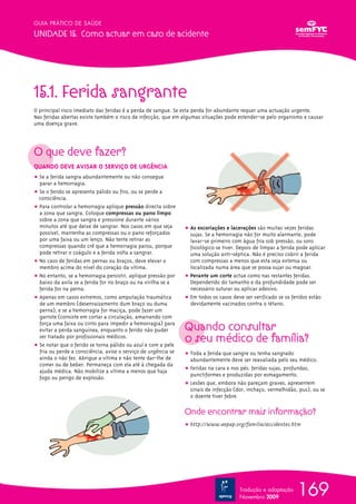 GUIA PRÁTICO DE SAÚDE

UNIDADE 15. Como actuar em caso de acidente




15.1. Ferida sangrante
O principal risco imediato das feridas é a perda de sangue. Se esta perda for abundante requer uma actuação urgente.
Nas feridas abertas existe também o risco de infecção, que em algumas situações pode estender-se pelo organismo e causar
uma doença grave.




O que deve fazer?
QUANDO DEVE AVISAR O SERVIÇO DE URGÊNCIA
ț Se a ferida sangra abundantemente ou não consegue
  parar a hemorragia.
ț Se o ferido se apresenta pálido ou frio, ou se perde a
  consciência.
ț Para controlar a hemorragia aplique pressão directa sobre
  a zona que sangra. Coloque compressas ou pano limpo
  sobre a zona que sangra e pressione durante vários
  minutos até que deixe de sangrar. Nos casos em que seja       ț As escoriações e lacerações são muitas vezes feridas
  possível, mantenha as compressas ou o pano reforçados           sujas. Se a hemorragia não for muito alarmante, pode
  por uma faixa ou um lenço. Não tente retirar as                 lavar-se primeiro com água fria sob pressão, ou soro
  compressas quando crê que a hemorragia parou, porque            fisiológico se tiver. Depois de limpar a ferida pode aplicar
  pode retirar o coágulo e a ferida volta a sangrar.              uma solução anti-séptica. Não é preciso cobrir a ferida
ț No caso de feridas em pernas ou braços, deve elevar o           com compressas a menos que esta seja extensa ou
  membro acima do nível do coração da vítima.                     localizada numa área que se possa sujar ou magoar.
ț No entanto, se a hemorragia persistir, aplique pressão por    ț Perante um corte actue como nas restantes feridas.
  baixo da axila se a ferida for no braço ou na virilha se a      Dependendo do tamanho e da profundidade pode ser
  ferida for na perna.                                            necessário suturar ou aplicar adesivo.
ț Apenas em casos extremos, como amputação traumática           ț Em todos os casos deve ser verificado se os feridos estão
  de um membro (desenraizamento dum braço ou duma                 devidamente vacinados contra o tétano.
  perna), e se a hemorragia for maciça, pode fazer um
  garrote (consiste em cortar a circulação, amarrando com
  força uma faixa ou cinto para impedir a hemorragia) para
  evitar a perda sanguínea, enquanto o ferido não puder         Quando consultar
  ser tratado por profissionais médicos.
ț Se notar que o ferido se torna pálido ou azul e com a pele
                                                                o seu médico de família?
  fria ou perde a consciência, avise o serviço de urgência se   ț Toda a ferida que sangre ou tenha sangrado
  ainda o não fez. Abrigue a vítima e não tente dar-lhe de        abundantemente deve ser reavaliada pelo seu médico.
  comer ou de beber. Permaneça com ela até à chegada da
  ajuda médica. Não mobilize a vítima a menos que haja          ț Feridas na cara e nos pés; feridas sujas, profundas,
                                                                  punctiformes e produzidas por esmagamento.
  fogo ou perigo de explosão.
                                                                ț Lesões que, embora não pareçam graves, apresentem
                                                                  sinais de infecção (dor, inchaço, vermelhidão, pus), ou se
                                                                  o doente tiver febre.

                                                                Onde encontrar mais informação?
                                                                ț http://www.aepap.org/familia/accidentes.htm




                                                                                        Tradução e adaptação
                                                                                        Novembro 2009
                                                                                                                 169
 