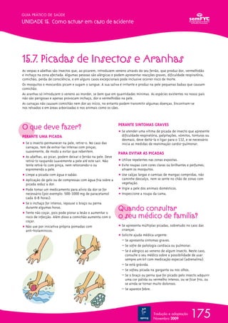 GUIA PRÁTICO DE SAÚDE

UNIDADE 15. Como actuar em caso de acidente




15.7. Picadas de Insectos e Aranhas
As vespas e abelhas são insectos que, ao picarem, introduzem veneno através do seu ferrão, que produz dor, vermelhidão
e inchaço na zona afectada. Algumas pessoas são alérgicas e podem apresentar reacções graves, dificuldade respiratória,
comichão, perda de consciência, e em alguns casos excepcionais pode inclusive ocorrer risco de morte.
Os mosquitos e moscardos picam e sugam o sangue. A sua saliva é irritante e produz na pele pequenas babas que causam
comichão.
As aranhas só introduzem o veneno ao morder, se bem que em quantidades mínimas. As espécies existentes no nosso país
não são perigosas e apenas provocam inchaço, dor e vermelhidão na pele.
As carraças não causam comichão nem dor ao início, no entanto podem transmitir algumas doenças. Encontram-se
nos relvados e em áreas arborizadas e nos animais como os cães.




O que deve fazer?                                             PERANTE SINTOMAS GRAVES
                                                              ț Se atender uma vítima de picada de insecto que apresente
PERANTE UMA PICADA                                              dificuldade respiratória, palpitações, vómitos, tonturas ou
                                                                desmaio, deve deitá-la e ligar para o 112, e se necessário
ț Se o insecto permanecer na pele, retire-o. No caso das        inicia as medidas de reanimação cardio-pulmonar.
  carraças, tem de extrai-las inteiras com pinças,
  suavemente, de modo a evitar que rebentem.
                                                              PARA EVITAR AS PICADAS
ț As abelhas, ao picar, podem deixar o ferrão na pele. Deve
  retirá-lo raspando suavemente a pele até este sair. Não     ț Utilize repelentes nas zonas expostas.
  tente retirá-lo com pinça, nem retorcendo-o ou              ț Evite roupas com cores claras ou brilhantes e perfumes;
  espremendo a pele.                                            atraem os mosquitos.
ț Limpe a picada com água e sabão.                            ț Use calças largas e camisas de mangas compridas, não
ț Aplicação de gelo ou de compressas com água fria sobre a      caminhe descalço, nem se sente no chão de zonas com
  picada reduz a dor.                                           vegetação.
ț Pode tomar um medicamento para alívio da dor se for         ț Vigie a pele dos animais domésticos.
  necessário (por exemplo: 500-1000 mg de paracetamol         ț Inspeccione a roupa da cama.
  cada 6-8 horas).
ț Se o inchaço for intenso, repouse o braço ou perna
  durante algumas horas.
ț Tente não coçar, pois pode piorar a lesão e aumentar o
                                                              Quando consultar
  risco de infecção. Além disso a comichão aumenta com o      o seu médico de família?
  coçar.
ț Não use por iniciativa própria pomadas com                  ț Se apresenta múltiplas picadas, sobretudo no caso das
  anti-histamínicos.                                            crianças.
                                                              ț Solicite ajuda médica urgente:
                                                                – Se apresenta sintomas graves.
                                                                – Se sofre de patologia cardíaca ou pulmonar.
                                                                – Se é alérgico ao veneno de algum insecto. Neste caso,
                                                                  consulte o seu médico sobre a possibilidade de usar
                                                                  sempre um kit com medicação especial (adrenalina).
                                                                – Se está grávida.
                                                                – Se sofreu picada na garganta ou nos olhos.
                                                                – Se o braço ou perna que foi picado pelo insecto adquirir
                                                                  uma cor pálida ou vermelho intenso, ou se ficar frio, ou
                                                                  se ainda se tornar muito doloroso.
                                                                – Se aparece febre.




                                                                                     Tradução e adaptação
                                                                                     Novembro 2009
                                                                                                              175
 